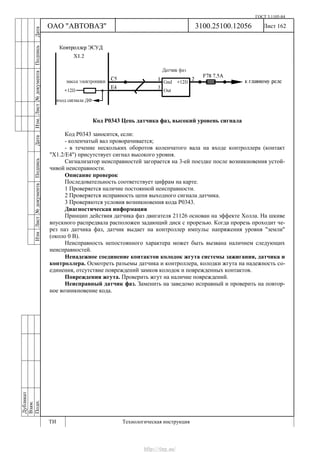 ГОСТ 3.1105-84
Лист 162Дубликат
Взам.
Подп.
3100.25100.12056
ТИ Технологическая инструкция
ОАО "АВТОВАЗ"
ИзмЛист№документаПодписьДатаИзм.Лист№документаПодписьДата
Код Р0343 Цепь датчика фаз, высокий уровень сигнала
Код Р0343 заносится, если:
- коленчатый вал проворачивается;
- в течение нескольких оборотов коленчатого вала на входе контроллера (контакт
"Х1.2/Е4") присутствует сигнал высокого уровня.
Сигнализатор неисправностей загорается на 3-ей поездке после возникновения устой-
чивой неисправности.
Описание проверок
Последовательность соответствует цифрам на карте.
1 Проверяется наличие постоянной неисправности.
2 Проверяется исправность цепи выходного сигнала датчика.
3 Проверяются условия возникновения кода Р0343.
Диагностическая информация
Принцип действия датчика фаз двигателя 21126 основан на эффекте Холла. На шкиве
впускного распредвала расположен задающий диск с прорезью. Когда прорезь проходит че-
рез паз датчика фаз, датчик выдает на контроллер импульс напряжения уровня "земли"
(около 0 В).
Неисправность непостоянного характера может быть вызвана наличием следующих
неисправностей.
Ненадежное соединение контактов колодок жгута системы зажигания, датчика и
контроллера. Осмотреть разъемы датчика и контроллера, колодки жгута на надежность со-
единения, отсутствие повреждений замков колодок и поврежденных контактов.
Повреждения жгута. Проверить жгут на наличие повреждений.
Неисправный датчик фаз. Заменить на заведомо исправный и проверить на повтор-
ное возникновение кода.
http://vnx.su/
 