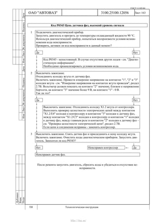 ГОСТ 3.1105-84
Лист 163
Дубликат
Взам.
Подп.
3100.25100.12056
ТИ Технологическая инструкция
ОАО "АВТОВАЗ"
ИзмЛист№документаПодписьДатаИзм.Лист№документаПодписьДата
Код Р0343 Цепь датчика фаз, высокий уровень сигнала
1 Подключить диагностический прибор.
Запустить двигатель и прогреть до температуры охлаждающей жидкости 90 °С.
Используя диагностический прибор, попытаться воспроизвести условия возник-
новения кода неисправности.
Проверить, активен ли код неисправности в данный момент?
↓ ↓
Да Нет
↓ ↓
↓
↓
↓
Код Р0343 - непостоянный. В случае отсутствия других кодов - см. "Диагно-
стическую информацию".
Необходимо проанализировать условия возникновения кода.
↓
2 Выключить зажигание.
Отсоединить колодку жгута от датчика фаз.
Включить зажигание. Провести измерение напряжение на контактах "1", "2" и "3"
колодки жгута - см. "Измерение напряжения на контактах жгута проводов", раздел
2.7В. Вольтметр должен показать на контакте "2" значение, близкое к напряжению
бортсети, на контакте "3" значение более 9 В, на контакте "1" - 0 В.
Так ли это?
↓ ↓
Да Нет
↓ ↓
↓
↓
↓
↓
↓
↓
↓
Выключить зажигание. Отсоединить колодку Х1.2 жгута от контроллера.
Выполнить проверку целостности электрических цепей между контактом
"Х1.2/Е4" колодки к контроллеру и контактом "3" колодки к датчику фаз,
между контактом "Х1.2/С5" колодки к контроллеру и контактом "1" колодки
к датчику фаз, между главным реле и контактом "2" колодки к датчику фаз –
см. "Проверка целостности электрической цепи", раздел 2.7В.
Если цепи и соединения исправны - заменить контроллер.
↓
3 Выключить зажигание. Снять датчик фаз и присоединить к нему колодку жгута.
Включить зажигание. Очистить коды диагностическим прибором. Запустить дви-
гатель. Заносится ли код Р0343?
↓ ↓
Нет Неисправен контроллер ← Да
↓
Неисправен датчик фаз.
После ремонта запустить двигатель, сбросить коды и убедиться в отсутствии не-
исправности.
http://vnx.su/
 