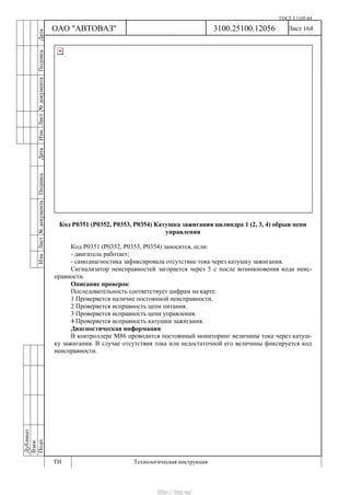 ГОСТ 3.1105-84
Лист 164Дубликат
Взам.
Подп.
3100.25100.12056
ТИ Технологическая инструкция
ОАО "АВТОВАЗ"
ИзмЛист№документаПодписьДатаИзм.Лист№документаПодписьДата
Код Р0351 (Р0352, Р0353, Р0354) Катушка зажигания цилиндра 1 (2, 3, 4) обрыв цепи
управления
Код Р0351 (Р0352, Р0353, Р0354) заносится, если:
- двигатель работает;
- самодиагностика зафиксировала отсутствие тока через катушку зажигания.
Сигнализатор неисправностей загорается через 5 с после возникновения кода неис-
правности.
Описание проверок
Последовательность соответствует цифрам на карте.
1 Проверяется наличие постоянной неисправности.
2 Проверяется исправность цепи питания.
3 Проверяется исправность цепи управления.
4 Проверяется исправность катушки зажигания.
Диагностическая информация
В контроллере М86 проводится постоянный мониторинг величины тока через катуш-
ку зажигания. В случае отсутствия тока или недостаточной его величины фиксируется код
неисправности.
http://vnx.su/
 