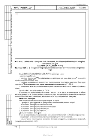 ГОСТ 3.1105-84
Лист 166Дубликат
Взам.
Подп.
3100.25100.12056
ТИ Технологическая инструкция
ОАО "АВТОВАЗ"
ИзмЛист№документаПодписьДатаИзм.Лист№документаПодписьДата
Код Р0363 Обнаружены пропуски воспламенения, отключена топливоподача в нерабо-
тающих цилиндрах
Код Р1301 (Р1302, Р1303, Р1304)
Цилиндр 1 (2, 3, 4), обнаружены пропуски воспламенения, критичные для нейтрализа-
тора
Коды Р0363, Р1301 (Р1302, Р1303, Р1304) заносятся, если:
- двигатель работает;
- значение параметра "Частота вращения коленчатого вала двигателя" находится
в диапазоне 600...5300 об/мин;
- система осуществляет диагностику распознавания пропусков зажигания (значение
параметра "Обнаружение пропусков зажигания приостановлено" = Нет);
- измеренная контроллером неравномерность вращения коленчатого вала превышает
порог;
- отсутствует код неисправности Р0336.
Сигнализатор неисправностей начинает мигать сразу после возникновения устойчи-
вой неисправности. С целью защиты каталитического нейтрализатора может быть отключе-
на топливоподача в тех цилиндрах, в которых были зарегистрированы пропуски.
Описание проверок
Последовательность соответствует цифрам на карте.
1 Проверить, фиксируются ли пропуски воспламенения в момент запроса.
2 Выполнить проверку системы зажигания.
3 Выполнить проверку системы топливоподачи.
4 Выполнить проверку системы впуска.
5 Выполнить проверку компрессии.
Дополнительные проверки
Если пропуски воспламенения носят непостоянный характер, необходимо проверить:
- надежность крепления клемм заземления жгута системы зажигания;
- механические повреждения двигателя (низкая компрессия, повреждения поршней,
распредвала, клапанов и т.д.);
http://vnx.su/
 