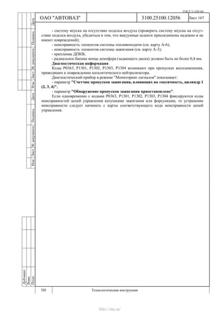 ГОСТ 3.1105-84
Лист 167
Дубликат
Взам.
Подп.
3100.25100.12056
ТИ Технологическая инструкция
ОАО "АВТОВАЗ"
ИзмЛист№документаПодписьДатаИзм.Лист№документаПодписьДата
- систему впуска на отсутствие подсоса воздуха (проверить систему впуска на отсут-
ствие подсоса воздуха, убедиться в том, что вакуумные шланги присоединены надежно и не
имеют повреждений);
- неисправность элементов системы топливоподачи (см. карту А-6);
- неисправность элементов системы зажигания (см. карту А-3);
- крепление ДПКВ;
- радиальное биение венца демпфера (задающего диска) должно быть не более 0,4 мм.
Диагностическая информация
Коды Р0363, Р1301, Р1302, Р1303, Р1304 возникают при пропусках воспламенения,
приводящих к повреждению каталитического нейтрализатора.
Диагностический прибор в режиме "Мониторинг сигналов" показывает:
- параметр "Счетчик пропусков зажигания, влияющих на токсичность, цилиндр 1
(2, 3, 4)";
- параметр "Обнаружение пропусков зажигания приостановлено".
Если одновременно с кодами Р0363, Р1301, Р1302, Р1303, Р1304 фиксируются коды
неисправностей цепей управления катушками зажигания или форсунками, то устранение
неисправности следует начинать с карты соответствующего кода неисправности цепей
управления.
http://vnx.su/
 