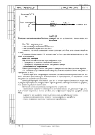 ГОСТ 3.1105-84
Лист 171
Дубликат
Взам.
Подп.
3100.25100.12056
ТИ Технологическая инструкция
ОАО "АВТОВАЗ"
ИзмЛист№документаПодписьДатаИзм.Лист№документаПодписьДата
Код Р0441
Система улавливания паров бензина, неверный расход воздуха через клапан продувки
адсорбера
Код Р0441 заносится, если:
- двигатель работает больше 1200 секунд;
- двигатель работает на холостом ходу;
- проверка системой управления клапана продувки адсорбера дала отрицательный ре-
зультат.
Сигнализатор неисправностей загорается на 3-ей поездке после возникновения устой-
чивой неисправности.
Описание проверок
Последовательность соответствует цифрам на карте.
1 Проверяется наличие постоянной неисправности.
2 Проверяется исправность клапана продувки адсорбера.
Диагностическая информация
Процедура проверки клапана продувки адсорбера выполняется следующим образом:
- на холостом ходу плавно изменяется пропускная способность клапана продувки ад-
сорбера от 0 до 92%;
- система при этом контролирует изменение состава топливовоздушной смеси и зна-
чения массового расхода воздуха. Если изменения не зафиксированы, то неисправен клапан
продувки или соединительные шланги.
Процедура проверки выполняется один раз за поездку при положительном результате
и два раза при отрицательном результате первой проверки. Проверка может быть прервана,
если двигатель работает нестабильно.
Причиной возникновения кода неисправности могут быть:
- заклиненный в открытом или закрытом состоянии клапан продувки адсорбера, кото-
рый начинает открываться только при большом коэффициенте продувки адсорбера (выше
70%);
- пережатие или засорение шлангов, соединяющих адсорбер с двигателем;
- неправильное подключение шлангов к клапану продувки адсорбера;
- утечка разрежения в системе улавливания паров бензина.
http://vnx.su/
 