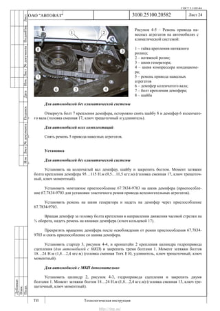 ГОСТ 3.1105-84
Лист 24
ИзмЛист№документаПодписьДатаИзм.Лист№документаПодпиИзм.Лист
№документаПодписьДата
сПрудскихД.А.18.06.12
РеваВ.В.26.10.12
ХристовП.Н.01.11.12
РеваВ.В.27.10.12
ПрудскихД.А.26.10.12
ьДата
Дубликат
Взам.
Подп.
3100.25100.20582
ТИ Технологическая инструкция
ОАО "АВТОВАЗ"
Рисунок 4-5 – Ремень привода на-
весных агрегатов на автомобилях с
климатической системой:
1 – гайка крепления натяжного
ролика;
2 – натяжной ролик;
3 – шкив генератора;
4 – шкив компрессора кондиционе-
ра;
5 – ремень привода навесных
агрегатов
6 – демпфер коленчатого вала;
7 – болт крепления демпфера;
8 – шайба
Для автомобилей без климатической системы
Отвернуть болт 7 крепления демпфера, осторожно снять шайбу 8 и демпфер 6 коленчато-
го вала (головка сменная 17, ключ трещоточный и удлинитель).
Для автомобилей всех комплектаций
Снять ремень 5 привода навесных агрегатов.
Установка
Для автомобилей без климатической системы
Установить на коленчатый вал демпфер, шайбу и закрепить болтом. Момент затяжки
болта крепления демпфера 95…115 Н.м (9,5…11,5 кгс.м) (головка сменная 17, ключ трещоточ-
ный, ключ моментный).
Установить монтажное приспособление 67.7834-9703 на шкив демпфера (приспособле-
ние 67.7834-9703 для установки эластичного ремня привода вспомогательных агрегатов).
Установить ремень на шкив генератора и надеть на демпфер через приспособление
67.7834-9703.
Вращая демпфер за головку болта крепления в направлении движения часовой стрелки на
¾ оборота, надеть ремень на канавки демпфера (ключ кольцевой 17).
Прекратить вращение демпфера после освобождения от ремня приспособления 67.7834-
9703 и снять приспособление со шкива демпфера.
Установить стартер 3, рисунок 4-4, и кронштейн 2 крепления цилиндра гидропривода
сцепления (для автомобилей с МКП) и закрепить тремя болтами 1. Момент затяжки болтов
18…24 Н.м (1,8…2,4 кгс.м) (головка сменная Torx E10, удлинитель, ключ трещоточный, ключ
моментный).
Для автомобилей с МКП дополнительно
Установить цилиндр 2, рисунок 4-3, гидропривода сцепления и закрепить двумя
болтами 1. Момент затяжки болтов 18…24 Н.м (1,8…2,4 кгс.м) (головка сменная 13, ключ тре-
щоточный, ключ моментный).
http://vnx.su/
 