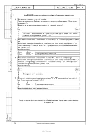 ГОСТ 3.1105-84
Лист 176Дубликат
Взам.
Подп.
3100.25100.12056
ТИ Технологическая инструкция
ОАО "АВТОВАЗ"
ИзмЛист№документаПодписьДатаИзм.Лист№документаПодписьДата
Код Р0444 Клапан продувки адсорбера, обрыв цепи управления
1 Подключить диагностический прибор.
Запустить двигатель. Выбрать на диагностическом приборе режим "Коды неис-
правностей".
Проверить, активен ли код неисправности в данный момент?
↓ ↓
Да Нет
↓ ↓
↓
↓
Код Р0444 - непостоянный. В случае отсутствия других кодов - см. "Непо-
стоянные неисправности", раздел 2.7В.
↓
2 Выключить зажигание. Отсоединить колодку жгута от клапана продувки адсорбе-
ра.
Выполнить проверку целостности электрической цепи между контактом "2" ко-
лодки к клапану и главным реле – см. "Проверка целостности электрической це-
пи", раздел 2.7В.
Цепь исправна?
↓ ↓
Да Нет → Неисправен жгут проводов.
↓
3 Выключить зажигание. Отсоединить колодку Х1.1 жгута от контроллера.
Выполнить проверку целостности электрической цепи между контактом "X1.1/J2"
колодки к контроллеру и контактом "1" колодки к клапану – см. "Проверка цело-
стности электрической цепи", раздел 2.7В.
Цепь исправна?
↓ ↓
Да Нет
↓ ↓
↓ Неисправен жгут проводов.
↓
4 Измерить сопротивление между контактами "1" и "2" клапана продувки адсорбе-
ра. Сопротивление больше 1 МОм?
↓ ↓
Да Нет → Неисправен контроллер.
↓
Неисправен клапан продувки адсорбера.
После ремонта запустить двигатель, сбросить коды и убедиться в отсутствии не-
исправности.
http://vnx.su/
 