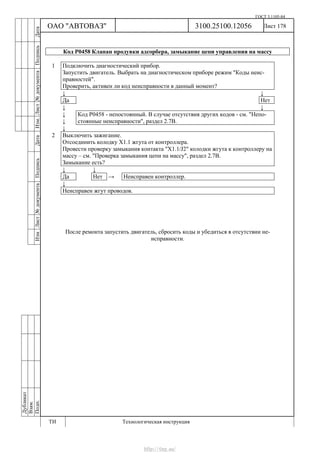 ГОСТ 3.1105-84
Лист 178Дубликат
Взам.
Подп.
3100.25100.12056
ТИ Технологическая инструкция
ОАО "АВТОВАЗ"
ИзмЛист№документаПодписьДатаИзм.Лист№документаПодписьДата
Код Р0458 Клапан продувки адсорбера, замыкание цепи управления на массу
1 Подключить диагностический прибор.
Запустить двигатель. Выбрать на диагностическом приборе режим "Коды неис-
правностей".
Проверить, активен ли код неисправности в данный момент?
↓ ↓
Да Нет
↓ ↓
↓
↓
Код Р0458 - непостоянный. В случае отсутствия других кодов - см. "Непо-
стоянные неисправности", раздел 2.7В.
↓
2 Выключить зажигание.
Отсоединить колодку Х1.1 жгута от контроллера.
Провести проверку замыкания контакта "X1.1/J2" колодки жгута к контроллеру на
массу – см. "Проверка замыкания цепи на массу", раздел 2.7В.
Замыкание есть?
↓ ↓
Да Нет → Неисправен контроллер.
↓
Неисправен жгут проводов.
После ремонта запустить двигатель, сбросить коды и убедиться в отсутствии не-
исправности.
http://vnx.su/
 