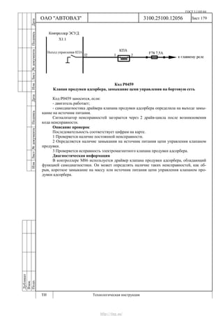 ГОСТ 3.1105-84
Лист 179
Дубликат
Взам.
Подп.
3100.25100.12056
ТИ Технологическая инструкция
ОАО "АВТОВАЗ"
ИзмЛист№документаПодписьДатаИзм.Лист№документаПодписьДата
Код Р0459
Клапан продувки адсорбера, замыкание цепи управления на бортовую сеть
Код Р0459 заносится, если:
- двигатель работает;
- самодиагностика драйвера клапана продувки адсорбера определила на выходе замы-
кание на источник питания.
Сигнализатор неисправностей загорается через 2 драйв-цикла после возникновения
кода неисправности.
Описание проверок
Последовательность соответствует цифрам на карте.
1 Проверяется наличие постоянной неисправности.
2 Определяется наличие замыкания на источник питания цепи управления клапаном
продувки.
3 Проверяется исправность электромагнитного клапана продувки адсорбера.
Диагностическая информация
В контроллере M86 используется драйвер клапана продувки адсорбера, обладающий
функцией самодиагностики. Он может определять наличие таких неисправностей, как об-
рыв, короткое замыкание на массу или источник питания цепи управления клапаном про-
дувки адсорбера.
http://vnx.su/
 