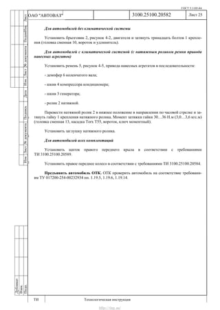 ГОСТ 3.1105-84
Лист 25
ИзмЛист№документаПодписьДатаИзм.Лист№документаПодпиИзм.Лист
№документаПодписьДата
сПрудскихД.А.18.06.12
РеваВ.В.26.10.12
ХристовП.Н.01.11.12
РеваВ.В.27.10.12
ПрудскихД.А.26.10.12
ьДата
Дубликат
Взам.
Подп.
3100.25100.20582
ТИ Технологическая инструкция
ОАО "АВТОВАЗ"
Для автомобилей без климатической системы
Установить брызговик 2, рисунок 4-2, двигателя и затянуть тринадцать болтов 1 крепле-
ния (головка сменная 10, вороток и удлинитель).
Для автомобилей с климатической системой (с натяжным роликом ремня привода
навесных агрегатов)
Установить ремень 5, рисунок 4-5, привода навесных агрегатов в последовательности:
- демпфер 6 коленчатого вала;
- шкив 4 компрессора кондиционера;
- шкив 3 генератора;
- ролик 2 натяжной.
Перевести натяжной ролик 2 в нижнее положение в направлении по часовой стрелке и за-
тянуть гайку 1 крепления натяжного ролика. Момент затяжки гайки 30…36 Н.м (3,0…3,6 кгс.м)
(головка сменная 13, насадка Torx T55, вороток, ключ моментный).
Установить заглушку натяжного ролика.
Для автомобилей всех комплектаций
Установить щиток правого переднего крыла в соответствии с требованиями
ТИ 3100.25100.20589.
Установить правое переднее колесо в соответствии с требованиями ТИ 3100.25100.20584.
Предъявить автомобиль ОТК. ОТК проверить автомобиль на соответствие требовани-
ям ТУ 017200-254-00232934 пп. 1.19.5, 1.19.6, 1.19.14.
http://vnx.su/
 