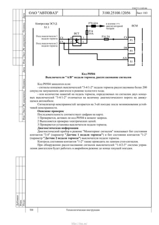 ГОСТ 3.1105-84
Лист 183
Дубликат
Взам.
Подп.
3100.25100.12056
ТИ Технологическая инструкция
ОАО "АВТОВАЗ"
ИзмЛист№документаПодписьДатаИзм.Лист№документаПодписьДата
Код Р0504
Выключатели "А/В" педали тормоза, рассогласование сигналов
Код Р0504 заносится если:
- сигналы концевых выключателей "3-4/1-2" педали тормоза рассогласованы более 200
секунд на запущенном двигателе в режиме холостого хода;
- или количество нажатий на педаль тормоза, определяемых по сигналам двух конце-
вых выключателей "3-4/1-2" отличается на величину диагностического порога на движу-
щемся автомобиле.
Сигнализатор неисправностей загорается на 3-ей поездке после возникновения устой-
чивой неисправности.
Описание проверок
Последовательность соответствует цифрам на карте.
1 Проверяется, активен ли код Р0504 в момент запроса.
2 Выполняется проверка электрических цепей.
3 Проверяется установка выключателя педали тормоза.
Диагностическая информация
Диагностический прибор в режиме "Мониторинг сигналов" показывает бит состояния
контактов "3-4" (параметр "Датчик 1 педали тормоза") и бит состояния контактов "1-2"
(параметр "Датчик 2 педали тормоза") выключателя педали тормоза.
Контроль состояния контактов "1-2" также проводить по лампам стоп-сигналов.
При обнаружении рассогласования сигналов выключателей "1-4/2-3" система управ-
ления двигателем будет работать в аварийном режиме до конца текущей поездки.
http://vnx.su/
 
