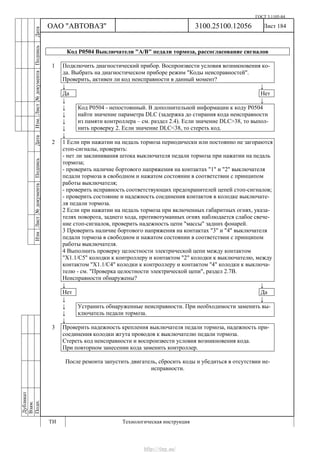 ГОСТ 3.1105-84
Лист 184Дубликат
Взам.
Подп.
3100.25100.12056
ТИ Технологическая инструкция
ОАО "АВТОВАЗ"
ИзмЛист№документаПодписьДатаИзм.Лист№документаПодписьДата
Код Р0504 Выключатели "А/В" педали тормоза, рассогласование сигналов
1 Подключить диагностический прибор. Воспроизвести условия возникновения ко-
да. Выбрать на диагностическом приборе режим "Коды неисправностей".
Проверить, активен ли код неисправности в данный момент?
↓ ↓
Да Нет
↓ ↓
↓
↓
↓
↓
Код Р0504 - непостоянный. В дополнительной информации к коду Р0504
найти значение параметра DLC (задержка до стирания кода неисправности
из памяти контроллера – см. раздел 2.4). Если значение DLC>38, то выпол-
нить проверку 2. Если значение DLC<38, то стереть код.
↓
2 1 Если при нажатии на педаль тормоза периодически или постоянно не загораются
стоп-сигналы, проверить:
- нет ли заклинивания штока выключателя педали тормоза при нажатии на педаль
тормоза;
- проверить наличие бортового напряжения на контактах "1" и "2" выключателя
педали тормоза в свободном и нажатом состоянии в соответствии с принципом
работы выключателя;
- проверить исправность соответствующих предохранителей цепей стоп-сигналов;
- проверить состояние и надежность соединения контактов в колодке выключате-
ля педали тормоза.
2 Если при нажатии на педаль тормоза при включенных габаритных огнях, указа-
телях поворота, заднего хода, противотуманных огнях наблюдается слабое свече-
ние стоп-сигналов, проверить надежность цепи "массы" задних фонарей.
3 Проверить наличие бортового напряжения на контактах "3" и "4" выключателя
педали тормоза в свободном и нажатом состоянии в соответствии с принципом
работы выключателя.
4 Выполнить проверку целостности электрической цепи между контактом
"X1.1/С5" колодки к контроллеру и контактом "2" колодки к выключателю, между
контактом "X1.1/С4" колодки к контроллеру и контактом "4" колодки к выключа-
телю - см. "Проверка целостности электрической цепи", раздел 2.7В.
Неисправности обнаружены?
↓ ↓
Нет Да
↓ ↓
↓
↓
Устранить обнаруженные неисправности. При необходимости заменить вы-
ключатель педали тормоза.
↓
3 Проверить надежность крепления выключателя педали тормоза, надежность при-
соединения колодки жгута проводов к выключателю педали тормоза.
Стереть код неисправности и воспроизвести условия возникновения кода.
При повторном занесении кода заменить контроллер.
После ремонта запустить двигатель, сбросить коды и убедиться в отсутствии не-
исправности.
http://vnx.su/
 
