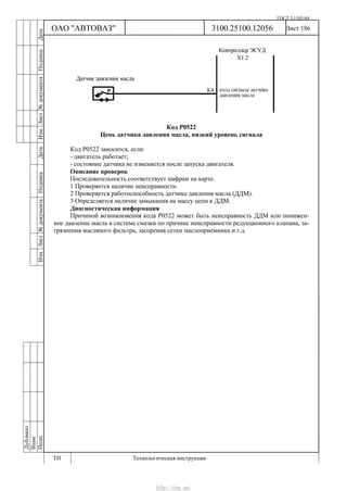 ГОСТ 3.1105-84
Лист 186Дубликат
Взам.
Подп.
3100.25100.12056
ТИ Технологическая инструкция
ОАО "АВТОВАЗ"
ИзмЛист№документаПодписьДатаИзм.Лист№документаПодписьДата
Код Р0522
Цепь датчика давления масла, низкий уровень сигнала
Код Р0522 заносится, если:
- двигатель работает;
- состояние датчика не изменяется после запуска двигателя.
Описание проверок
Последовательность соответствует цифрам на карте.
1 Проверяется наличие неисправности.
2 Проверяется работоспособность датчика давления масла (ДДМ).
3 Определяется наличие замыкания на массу цепи к ДДМ.
Диагностическая информация
Причиной возникновения кода Р0522 может быть неисправность ДДМ или понижен-
ное давление масла в системе смазки по причине неисправности редукционного клапана, за-
грязнения масляного фильтра, засорения сетки маслоприемника и т.д.
http://vnx.su/
 