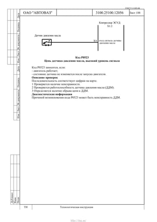ГОСТ 3.1105-84
Лист 188Дубликат
Взам.
Подп.
3100.25100.12056
ТИ Технологическая инструкция
ОАО "АВТОВАЗ"
ИзмЛист№документаПодписьДатаИзм.Лист№документаПодписьДата
Код Р0523
Цепь датчика давления масла, высокий уровень сигнала
Код Р0523 заносится, если:
- двигатель работает;
- состояние датчика не изменяется после запуска двигателя.
Описание проверок
Последовательность соответствует цифрам на карте.
1 Проверяется наличие неисправности.
2 Проверяется работоспособность датчика давления масла (ДДМ).
3 Определяется наличие обрыва цепи к ДДМ.
Диагностическая информация
Причиной возникновения кода Р0523 может быть неисправность ДДМ.
http://vnx.su/
 
