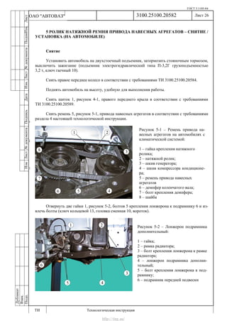 ГОСТ 3.1105-84
Лист 26
ИзмЛист№документаПодписьДатаИзм.Лист№документаПодпиИзм.Лист
№документаПодписьДата
сПрудскихД.А.18.06.12
РеваВ.В.26.10.12
ХристовП.Н.01.11.12
РеваВ.В.27.10.12
ПрудскихД.А.26.10.12
ьДата
Дубликат
Взам.
Подп.
3100.25100.20582
ТИ Технологическая инструкция
ОАО "АВТОВАЗ"
Рисунок 5-1 – Ремень привода на-
весных агрегатов на автомобилях с
климатической системой:
1 – гайка крепления натяжного
ролика;
2 – натяжной ролик;
3 – шкив генератора;
4 – шкив компрессора кондиционе-
ра;
5 – ремень привода навесных
агрегатов
6 – демпфер коленчатого вала;
7 – болт крепления демпфера;
8 – шайба
Рисунок 5-2 – Лонжерон подрамника
дополнительный:
1 – гайка;
2 – рамка радиатора;
3 – болт крепления лонжерона к рамке
радиатора;
4 – лонжерон подрамника дополни-
тельный;
5 – болт крепления лонжерона к под-
рамнику;
6 – подрамник передней подвески
5 РОЛИК НАТЯЖНОЙ РЕМНЯ ПРИВОДА НАВЕСНЫХ АГРЕГАТОВ – СНЯТИЕ /
УСТАНОВКА (НА АВТОМОБИЛЕ)
Снятие
Установить автомобиль на двухстоечный подъемник, затормозить стояночным тормозом,
выключить зажигание (подъемник электрогидравлический типа П-3,2Г грузоподъемностью
3,2 т, ключ гаечный 10).
Снять правое переднее колесо в соответствии с требованиями ТИ 3100.25100.20584.
Поднять автомобиль на высоту, удобную для выполнения работы.
Снять щиток 1, рисунок 4-1, правого переднего крыла в соответствии с требованиями
ТИ 3100.25100.20589.
Снять ремень 5, рисунок 5-1, привода навесных агрегатов в соответствии с требованиями
раздела 4 настоящей технологической инструкции.
Отвернуть две гайки 1, рисунок 5-2, болтов 5 крепления лонжерона к подрамнику 6 и из-
влечь болты (ключ кольцевой 13, головка сменная 10, вороток).
http://vnx.su/
 