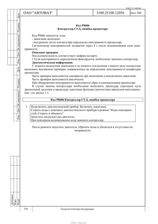 ГОСТ 3.1105-84
Лист 200Дубликат
Взам.
Подп.
3100.25100.12056
ТИ Технологическая инструкция
ОАО "АВТОВАЗ"
ИзмЛист№документаПодписьДатаИзм.Лист№документаПодписьДата
Код Р0606
Контроллер СУД, ошибка процессора
Код Р0606 заносится, если:
- зажигание включено;
- внутренние тесты контроллера определили неисправность процессора.
Сигнализатор неисправностей загорается через 5 с после возникновения кода неис-
правности.
Описание проверок
Последовательность соответствует цифрам на карте.
1 Если неисправность периодически фиксируется, необходимо заменить контроллер.
Диагностическая информация
С момента включения зажигания и до момента отключения главного реле контроллер
выполняет внутренние проверки, направленные на определение неисправности аппаратуры
процессора.
Часть проверок выполняется однократно при включении и выключении зажигания.
Часть проверок выполняется циклически.
При обнаружении неисправности выполняется сброс и инициализация процессора.
В случае замены контроллера необходимо выполнить процедуру адаптации нуля
дроссельной заслонки и процедуру адаптации функции диагностики пропусков воспламене-
ния - см. раздел 1.1.
Код Р0606 Контроллер СУД, ошибка процессора
1 Подключить диагностический прибор. Включить зажигание.
Стереть коды с помощью диагностического прибора в режиме "Коды неиспрано-
стей; Стереть и обновить".
Запустить несколько раз двигатель.
При повторном возникновении кода заменить контроллер.
После ремонта запустить двигатель, сбросить коды и убедиться в отсутствии не-
исправности.
http://vnx.su/
 