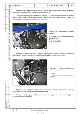 ГОСТ 3.1105-84
Лист 27
ИзмЛист№документаПодписьДатаИзм.Лист№документаПодпиИзм.Лист
№документаПодписьДата
сПрудскихД.А.18.06.12
РеваВ.В.26.10.12
ХристовП.Н.01.11.12
РеваВ.В.27.10.12
ПрудскихД.А.26.10.12
ьДата
Дубликат
Взам.
Подп.
3100.25100.20582
ТИ Технологическая инструкция
ОАО "АВТОВАЗ"
Рисунок 5-3 – Вывешивание силового
агрегата:
1 – траверса для вывешивания сило-
вого агрегата;
2 – крюк траверсы;
3 – рым двигателя
Рисунок 5-4 – Правая опора подвески
силового агрегата:
1 – болт;
2 – правая опора подвески силового
агрегата
Отвернуть болт 3 крепления лонжерона к рамке 2 радиатора и снять правый лонжерон 4
подрамника дополнительный (головка сменная 16, вороток).
Установить на автомобиль траверсу 1, рисунок 5-3, для вывешивания силового агрегата,
завести крюк 2 траверсы в проушину 3 правого рыма и вывесить силовой агрегат с правой сто-
роны (траверса для вывешивания силового агрегата).
Отвернуть и извлечь два болта 1, рисунок 5-4, крепления силового агрегата к правой опо-
ре 2 подвески силового агрегата (головка сменная Torx E12, удлинитель, вороток).
Опустить крюк 2, рисунок 5-3, траверсы с подвешенным силовым агрегатом на величину,
достаточную для снятия ролика со шпильки крепления.
Отвернуть гайку 1, рисунок 5-1, крепления натяжного ролика и снять натяжной ролик 2
(головка сменная 13, вороток).
http://vnx.su/
 