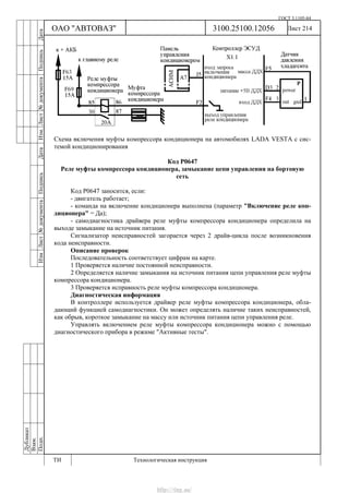 ГОСТ 3.1105-84
Лист 214Дубликат
Взам.
Подп.
3100.25100.12056
ТИ Технологическая инструкция
ОАО "АВТОВАЗ"
ИзмЛист№документаПодписьДатаИзм.Лист№документаПодписьДата
Схема включения муфты компрессора кондиционера на автомобилях LADA VESTA с сис-
темой кондиционирования
Код Р0647
Реле муфты компрессора кондиционера, замыкание цепи управления на бортовую
сеть
Код Р0647 заносится, если:
- двигатель работает;
- команда на включение кондиционера выполнена (параметр "Включение реле кон-
диционера" = Да);
- самодиагностика драйвера реле муфты компрессора кондиционера определила на
выходе замыкание на источник питания.
Сигнализатор неисправностей загорается через 2 драйв-цикла после возникновения
кода неисправности.
Описание проверок
Последовательность соответствует цифрам на карте.
1 Проверяется наличие постоянной неисправности.
2 Определяется наличие замыкания на источник питания цепи управления реле муфты
компрессора кондиционера.
3 Проверяется исправность реле муфты компрессора кондиционера.
Диагностическая информация
В контроллере используется драйвер реле муфты компрессора кондиционера, обла-
дающий функцией самодиагностики. Он может определять наличие таких неисправностей,
как обрыв, короткое замыкание на массу или источник питания цепи управления реле.
Управлять включением реле муфты компрессора кондиционера можно с помощью
диагностического прибора в режиме "Активные тесты".
http://vnx.su/
 