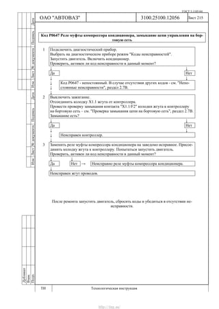 ГОСТ 3.1105-84
Лист 215
Дубликат
Взам.
Подп.
3100.25100.12056
ТИ Технологическая инструкция
ОАО "АВТОВАЗ"
ИзмЛист№документаПодписьДатаИзм.Лист№документаПодписьДата
Код Р0647 Реле муфты компрессора кондиционера, замыкание цепи управления на бор-
товую сеть
1 Подключить диагностический прибор.
Выбрать на диагностическом приборе режим "Коды неисправностей".
Запустить двигатель. Включить кондиционер.
Проверить, активен ли код неисправности в данный момент?
↓ ↓
Да Нет
↓ ↓
↓
↓
Код Р0647 - непостоянный. В случае отсутствия других кодов - см. "Непо-
стоянные неисправности", раздел 2.7В.
↓
2 Выключить зажигание.
Отсоединить колодку Х1.1 жгута от контроллера.
Провести проверку замыкания контакта "X1.1/F2" колодки жгута к контроллеру
на бортовую сеть – см. "Проверка замыкания цепи на бортовую сеть", раздел 2.7В.
Замыкание есть?
↓ ↓
Да Нет
↓ ↓
↓ Неисправен контроллер.
↓
3 Заменить реле муфты компрессора кондиционера на заведомо исправное. Присое-
динить колодку жгута к контроллеру. Попытаться запустить двигатель.
Проверить, активен ли код неисправности в данный момент?
↓ ↓
Да Нет → Неисправно реле муфты компрессора кондиционера.
↓
Неисправен жгут проводов.
После ремонта запустить двигатель, сбросить коды и убедиться в отсутствии не-
исправности.
http://vnx.su/
 