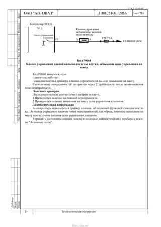 ГОСТ 3.1105-84
Лист 218Дубликат
Взам.
Подп.
3100.25100.12056
ТИ Технологическая инструкция
ОАО "АВТОВАЗ"
ИзмЛист№документаПодписьДатаИзм.Лист№документаПодписьДата
Код Р0661
Клапан управления длиной каналов системы впуска, замыкание цепи управления на
массу
Код Р0660 заносится, если:
- двигатель работает;
- самодиагностика драйвера клапана определила на выходе замыкание на массу.
Сигнализатор неисправностей загорается через 2 драйв-цикла после возникновения
кода неисправности.
Описание проверок
Последовательность соответствует цифрам на карте.
1 Проверяется наличие постоянной неисправности.
2 Проверяется наличие замыкания на массу цепи управления клапаном.
Диагностическая информация
В контроллере используется драйвер клапана, обладающий функцией самодиагности-
ки. Он может определять наличие таких неисправностей, как обрыв, короткое замыкание на
массу или источник питания цепи управления клапаном.
Управлять состоянием клапана можно с помощью диагностического прибора в режи-
ме "Активные тесты".
http://vnx.su/
 