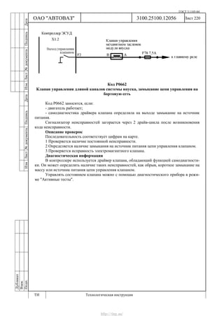 ГОСТ 3.1105-84
Лист 220Дубликат
Взам.
Подп.
3100.25100.12056
ТИ Технологическая инструкция
ОАО "АВТОВАЗ"
ИзмЛист№документаПодписьДатаИзм.Лист№документаПодписьДата
Код Р0662
Клапан управления длиной каналов системы впуска, замыкание цепи управления на
бортовую сеть
Код Р0662 заносится, если:
- двигатель работает;
- самодиагностика драйвера клапана определила на выходе замыкание на источник
питания.
Сигнализатор неисправностей загорается через 2 драйв-цикла после возникновения
кода неисправности.
Описание проверок
Последовательность соответствует цифрам на карте.
1 Проверяется наличие постоянной неисправности.
2 Определяется наличие замыкания на источник питания цепи управления клапаном.
3 Проверяется исправность электромагнитного клапана.
Диагностическая информация
В контроллере используется драйвер клапана, обладающий функцией самодиагности-
ки. Он может определять наличие таких неисправностей, как обрыв, короткое замыкание на
массу или источник питания цепи управления клапаном.
Управлять состоянием клапана можно с помощью диагностического прибора в режи-
ме "Активные тесты".
http://vnx.su/
 