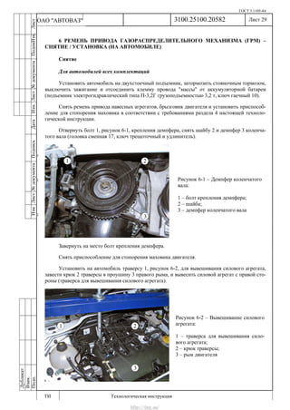 ГОСТ 3.1105-84
Лист 29
ИзмЛист№документаПодписьДатаИзм.Лист№документаПодпиИзм.Лист
№документаПодписьДата
сПрудскихД.А.18.06.12
РеваВ.В.26.10.12
ХристовП.Н.01.11.12
РеваВ.В.27.10.12
ПрудскихД.А.26.10.12
ьДата
Дубликат
Взам.
Подп.
3100.25100.20582
ТИ Технологическая инструкция
ОАО "АВТОВАЗ"
Рисунок 6-2 – Вывешивание силового
агрегата:
1 – траверса для вывешивания сило-
вого агрегата;
2 – крюк траверсы;
3 – рым двигателя
Рисунок 6-1 – Демпфер коленчатого
вала:
1 – болт крепления демпфера;
2 – шайба;
3 – демпфер коленчатого вала
6 РЕМЕНЬ ПРИВОДА ГАЗОРАСПРЕДЕЛИТЕЛЬНОГО МЕХАНИЗМА (ГРМ) –
СНЯТИЕ / УСТАНОВКА (НА АВТОМОБИЛЕ)
Снятие
Для автомобилей всех комплектаций
Установить автомобиль на двухстоечный подъемник, затормозить стояночным тормозом,
выключить зажигание и отсоединить клемму провода "массы" от аккумуляторной батареи
(подъемник электрогидравлический типа П-3,2Г грузоподъемностью 3,2 т, ключ гаечный 10).
Снять ремень привода навесных агрегатов, брызговик двигателя и установить приспособ-
ление для стопорения маховика в соответствии с требованиями раздела 4 настоящей техноло-
гической инструкции.
Отвернуть болт 1, рисунок 6-1, крепления демпфера, снять шайбу 2 и демпфер 3 коленча-
того вала (головка сменная 17, ключ трещоточный и удлинитель).
Завернуть на место болт крепления демпфера.
Снять приспособление для стопорения маховика двигателя.
Установить на автомобиль траверсу 1, рисунок 6-2, для вывешивания силового агрегата,
завести крюк 2 траверсы в проушину 3 правого рыма, и вывесить силовой агрегат с правой сто-
роны (траверса для вывешивания силового агрегата).
http://vnx.su/
 