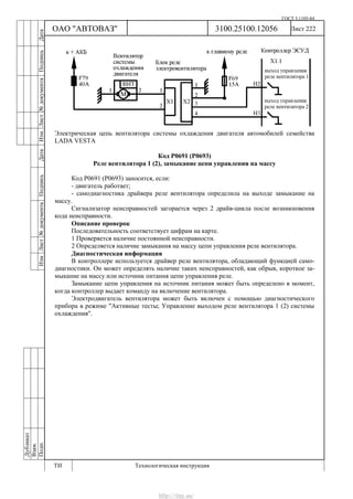 ГОСТ 3.1105-84
Лист 222Дубликат
Взам.
Подп.
3100.25100.12056
ТИ Технологическая инструкция
ОАО "АВТОВАЗ"
ИзмЛист№документаПодписьДатаИзм.Лист№документаПодписьДата
Электрическая цепь вентилятора системы охлаждения двигателя автомобилей семейства
LADA VESTA
Код Р0691 (Р0693)
Реле вентилятора 1 (2), замыкание цепи управления на массу
Код Р0691 (Р0693) заносится, если:
- двигатель работает;
- самодиагностика драйвера реле вентилятора определила на выходе замыкание на
массу.
Сигнализатор неисправностей загорается через 2 драйв-цикла после возникновения
кода неисправности.
Описание проверок
Последовательность соответствует цифрам на карте.
1 Проверяется наличие постоянной неисправности.
2 Определяется наличие замыкания на массу цепи управления реле вентилятора.
Диагностическая информация
В контроллере используется драйвер реле вентилятора, обладающий функцией само-
диагностики. Он может определять наличие таких неисправностей, как обрыв, короткое за-
мыкание на массу или источник питания цепи управления реле.
Замыкание цепи управления на источник питания может быть определено в момент,
когда контроллер выдает команду на включение вентилятора.
Электродвигатель вентилятора может быть включен с помощью диагностического
прибора в режиме "Активные тесты; Управление выходом реле вентилятора 1 (2) системы
охлаждения".
http://vnx.su/
 