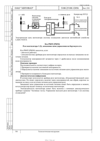 ГОСТ 3.1105-84
Лист 224Дубликат
Взам.
Подп.
3100.25100.12056
ТИ Технологическая инструкция
ОАО "АВТОВАЗ"
ИзмЛист№документаПодписьДатаИзм.Лист№документаПодписьДата
Электрическая цепь вентилятора системы охлаждения двигателя автомобилей семейства
LADA VESTA
Код Р0692 (Р0694)
Реле вентилятора 1 (2), замыкание цепи управления на бортовую сеть
Код Р0692 (Р0694) заносится, если:
- двигатель работает;
- самодиагностика драйвера реле вентилятора определила на выходе замыкание на ис-
точник питания.
Сигнализатор неисправностей загорается через 2 драйв-цикла после возникновения
кода неисправности.
Описание проверок
Последовательность соответствует цифрам на карте.
1 Проверяется наличие постоянной неисправности.
2 Определяется наличие замыкания на источник питания цепи управления реле венти-
лятора.
3 Проверяется исправность блока реле вентилятора.
Диагностическая информация
В контроллере используется драйвер реле вентилятора, обладающий функцией само-
диагностики. Он может определять наличие таких неисправностей, как обрыв, короткое за-
мыкание на массу или источник питания цепи управления реле.
Замыкание цепи управления на источник питания может быть определено в момент,
когда контроллер выдает команду на включение вентилятора.
Электродвигатель вентилятора может быть включен с помощью диагностического
прибора в режиме "Активные тесты; Управление выходом реле вентилятора 1 (2) системы
охлаждения".
http://vnx.su/
 