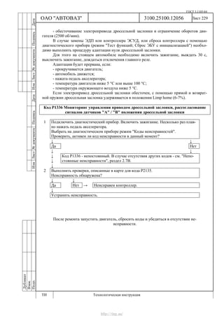 ГОСТ 3.1105-84
Лист 229
Дубликат
Взам.
Подп.
3100.25100.12056
ТИ Технологическая инструкция
ОАО "АВТОВАЗ"
ИзмЛист№документаПодписьДатаИзм.Лист№документаПодписьДата
- обесточивание электропривода дроссельной заслонки и ограничение оборотов дви-
гателя (2500 об/мин).
В случае замены ЭДП или контроллера ЭСУД, или сброса контроллера с помощью
диагностического прибора (режим "Тест функций; Сброс ЭБУ с инициализацией") необхо-
димо выполнить процедуру адаптации нуля дроссельной заслонки.
Для этого на стоящем автомобиле необходимо включить зажигание, выждать 30 с,
выключить зажигание, дождаться отключения главного реле.
Адаптация будет прервана, если:
- прокручивается двигатель;
- автомобиль движется;
- нажата педаль акселератора;
- температура двигателя ниже 5 °С или выше 100 °С;
- температура окружающего воздуха ниже 5 °С.
Если электропривод дроссельной заслонки обесточен, с помощью прямой и возврат-
ной пружин дроссельная заслонка удерживается в положении Limp home (6-7%).
Код Р1336 Мониторинг управления приводом дроссельной заслонки, рассогласование
сигналов датчиков "А" / "В" положения дроссельной заслонки
1 Подключить диагностический прибор. Включить зажигание. Несколько раз плав-
но нажать педаль акселератора.
Выбрать на диагностическом приборе режим "Коды неисправностей".
Проверить, активен ли код неисправности в данный момент?
↓ ↓
Да Нет
↓ ↓
↓
↓
Код Р1336 - непостоянный. В случае отсутствия других кодов - см. "Непо-
стоянные неисправности", раздел 2.7В.
↓
2 Выполнить проверки, описанные в карте для кода Р2135.
Неисправность обнаружена?
↓ ↓
Да Нет → Неисправен контроллер.
↓
Устранить неисправность.
После ремонта запустить двигатель, сбросить коды и убедиться в отсутствии не-
исправности.
http://vnx.su/
 