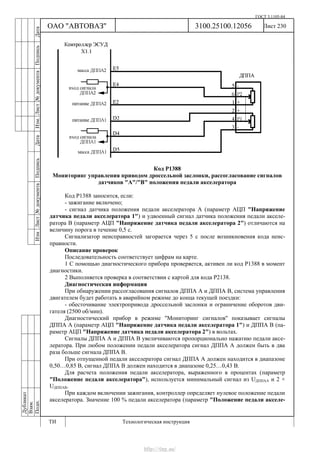 ГОСТ 3.1105-84
Лист 230Дубликат
Взам.
Подп.
3100.25100.12056
ТИ Технологическая инструкция
ОАО "АВТОВАЗ"
ИзмЛист№документаПодписьДатаИзм.Лист№документаПодписьДата
Код Р1388
Мониторинг управления приводом дроссельной заслонки, рассогласование сигналов
датчиков "А"/"В" положения педали акселератора
Код Р1388 заносится, если:
- зажигание включено;
- сигнал датчика положения педали акселератора А (параметр АЦП "Напряжение
датчика педали акселератора 1") и удвоенный сигнал датчика положения педали акселе-
ратора В (параметр АЦП "Напряжение датчика педали акселератора 2") отличаются на
величину порога в течение 0,5 с.
Сигнализатор неисправностей загорается через 5 c после возникновения кода неис-
правности.
Описание проверок
Последовательность соответствует цифрам на карте.
1 С помощью диагностического прибора проверяется, активен ли код Р1388 в момент
диагностики.
2 Выполняется проверка в соответствии с картой для кода Р2138.
Диагностическая информация
При обнаружении рассогласования сигналов ДППА А и ДППА В, система управления
двигателем будет работать в аварийном режиме до конца текущей поездки:
- обесточивание электропривода дроссельной заслонки и ограничение оборотов дви-
гателя (2500 об/мин).
Диагностический прибор в режиме "Мониторинг сигналов" показывает сигналы
ДППА А (параметр АЦП "Напряжение датчика педали акселератора 1") и ДППА В (па-
раметр АЦП "Напряжение датчика педали акселератора 2") в вольтах.
Сигналы ДППА А и ДППА В увеличиваются пропорционально нажатию педали аксе-
лератора. При любом положении педали акселератора сигнал ДППА А должен быть в два
раза больше сигнала ДППА В.
При отпущенной педали акселератора сигнал ДППА А должен находится в диапазоне
0,50…0,85 В, сигнал ДППА В должен находится в диапазоне 0,25…0,43 В.
Для расчета положения педали акселератора, выраженного в процентах (параметр
"Положение педали акселератора"), используется минимальный сигнал из UДППАА и 2 ×
UДППАВ.
При каждом включении зажигания, контроллер определяет нулевое положение педали
акселератора. Значение 100 % педали акселератора (параметр "Положение педали акселе-
http://vnx.su/
 