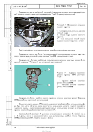 ГОСТ 3.1105-84
Лист 30
ИзмЛист№документаПодписьДатаИзм.Лист№документаПодпиИзм.Лист
№документаПодписьДата
сПрудскихД.А.18.06.12
РеваВ.В.26.10.12
ХристовП.Н.01.11.12
РеваВ.В.27.10.12
ПрудскихД.А.26.10.12
ьДата
Дубликат
Взам.
Подп.
3100.25100.20582
ТИ Технологическая инструкция
ОАО "АВТОВАЗ"
Рисунок 6-4 – Передние защитные
крышки привода ГРМ двигателя
21129:
1 – передняя верхняя защитная
крышка привода ГРМ;
2 – передняя нижняя защитная
крышка привода ГРМ
Рисунок 6-3 – Правая опора подвески
силового агрегата:
1 – болт крепления силового агрегата
к правой опоре;
2 – правая опора подвески силового
агрегата;
3 – болт крепления правой опоры
подвески силового агрегата к кузову
Отвернуть и извлечь два болта 1, рисунок 6-3, крепления силового агрегата к правой опо-
ре 2 подвески силового агрегата (головка сменная Torx E12, удлинитель, вороток).
Отметить маркером на кузове положение правой опоры подвески двигателя.
Отвернуть и извлечь два болта 3 крепления правой опоры подвески силового агрегата к
кузову и снять правую опору (головка сменная Torx E12, удлинитель, вороток).
Отвернуть пять болтов с шайбами, и снять переднюю верхнюю защитную крышку 1, ри-
сунок 6-4, привода ГРМ (ключ 5 под внутренний шестигранник).
Отвернуть три болта с шайбами и снять переднюю нижнюю защитную крышку 2 привода
ГРМ (ключ 5 под внутренний шестигранник).
Совместить метки шкивов ГРМ, поворачивая коленчатый вал за болт крепления демпфе-
ра. При этом метка зубчатого шкива коленчатого вала должна совпасть с меткой на корпусе
масляного насоса, а метки шкивов распределительных валов должны совпасть с метками на
крышке защитной задней (ключ гаечный кольцевой 17).
Ослабить болт 1, рисунок 6-5, крепления автоматического натяжителя 2, отвернув его на
2 - 3 оборота, и снять со шкива коленчатого вала дистанционную шайбу и ремень 3 привода
ГРМ (ключ кольцевой 17, отвертка плоская – 2 шт.).
http://vnx.su/
 