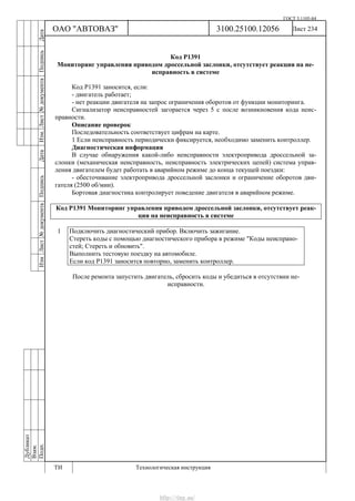 ГОСТ 3.1105-84
Лист 234Дубликат
Взам.
Подп.
3100.25100.12056
ТИ Технологическая инструкция
ОАО "АВТОВАЗ"
ИзмЛист№документаПодписьДатаИзм.Лист№документаПодписьДата
Код Р1391
Мониторинг управления приводом дроссельной заслонки, отсутствует реакция на не-
исправность в системе
Код Р1391 заносится, если:
- двигатель работает;
- нет реакции двигателя на запрос ограничения оборотов от функции мониторинга.
Сигнализатор неисправностей загорается через 5 c после возникновения кода неис-
правности.
Описание проверок
Последовательность соответствует цифрам на карте.
1 Если неисправность периодически фиксируется, необходимо заменить контроллер.
Диагностическая информация
В случае обнаружения какой-либо неисправности электропривода дроссельной за-
слонки (механическая неисправность, неисправность электрических цепей) система управ-
ления двигателем будет работать в аварийном режиме до конца текущей поездки:
- обесточивание электропривода дроссельной заслонки и ограничение оборотов дви-
гателя (2500 об/мин).
Бортовая диагностика контролирует поведение двигателя в аварийном режиме.
Код Р1391 Мониторинг управления приводом дроссельной заслонки, отсутствует реак-
ция на неисправность в системе
1 Подключить диагностический прибор. Включить зажигание.
Стереть коды с помощью диагностического прибора в режиме "Коды неиспрано-
стей; Стереть и обновить".
Выполнить тестовую поездку на автомобиле.
Если код Р1391 заносится повторно, заменить контроллер.
После ремонта запустить двигатель, сбросить коды и убедиться в отсутствии не-
исправности.
http://vnx.su/
 