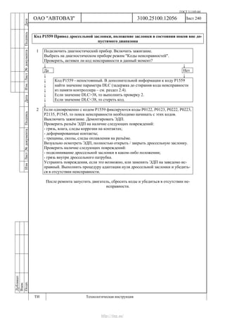 ГОСТ 3.1105-84
Лист 240Дубликат
Взам.
Подп.
3100.25100.12056
ТИ Технологическая инструкция
ОАО "АВТОВАЗ"
ИзмЛист№документаПодписьДатаИзм.Лист№документаПодписьДата
Код Р1559 Привод дроссельной заслонки, положение заслонки в состоянии покоя вне до-
пустимого диапазона
1 Подключить диагностический прибор. Включить зажигание.
Выбрать на диагностическом приборе режим "Коды неисправностей".
Проверить, активен ли код неисправности в данный момент?
↓ ↓
Да Нет
↓ ↓
↓
↓
↓
↓
↓
Код Р1559 - непостоянный. В дополнительной информации к коду Р1559
найти значение параметра DLC (задержка до стирания кода неисправности
из памяти контроллера – см. раздел 2.4).
Если значение DLC>38, то выполнить проверку 2.
Если значение DLC<38, то стереть код.
↓
2 Если одновременно с кодом Р1559 фиксируются коды Р0122, Р0123, Р0222, Р0223,
Р2135, Р1545, то поиск неисправности необходимо начинать с этих кодов.
Выключить зажигание. Демонтировать ЭДП.
Проверить разъём ЭДП на наличие следующих повреждений:
- грязь, влага, следы коррозии на контактах;
- деформированные контакты;
- трещины, сколы, следы оплавления на разъёме.
Визуально осмотреть ЭДП, полностью открыть / закрыть дроссельную заслонку.
Проверить наличие следующих повреждений:
- подклинивание дроссельной заслонки в каком-либо положении;
- грязь внутри дроссельного патрубка.
Устранить повреждения, если это возможно, или заменить ЭДП на заведомо ис-
правный. Выполнить процедуру адаптации нуля дроссельной заслонки и убедить-
ся в отсутствии неисправности.
После ремонта запустить двигатель, сбросить коды и убедиться в отсутствии не-
исправности.
http://vnx.su/
 