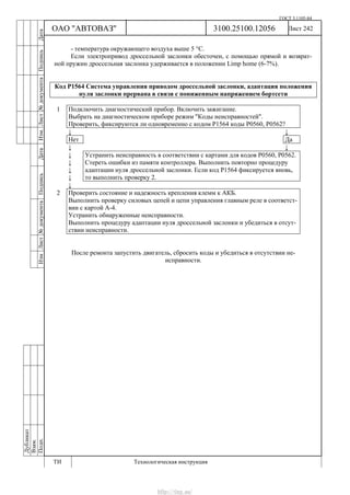 ГОСТ 3.1105-84
Лист 242Дубликат
Взам.
Подп.
3100.25100.12056
ТИ Технологическая инструкция
ОАО "АВТОВАЗ"
ИзмЛист№документаПодписьДатаИзм.Лист№документаПодписьДата
- температура окружающего воздуха выше 5 °С.
Если электропривод дроссельной заслонки обесточен, с помощью прямой и возврат-
ной пружин дроссельная заслонка удерживается в положении Limp home (6-7%).
Код Р1564 Система управления приводом дроссельной заслонки, адаптация положения
нуля заслонки прервана в связи с пониженным напряжением бортсети
1 Подключить диагностический прибор. Включить зажигание.
Выбрать на диагностическом приборе режим "Коды неисправностей".
Проверить, фиксируются ли одновременно с кодом Р1564 коды Р0560, Р0562?
↓ ↓
Нет Да
↓ ↓
↓
↓
↓
↓
Устранить неисправность в соответствии с картами для кодов Р0560, Р0562.
Стереть ошибки из памяти контроллера. Выполнить повторно процедуру
адаптации нуля дроссельной заслонки. Если код Р1564 фиксируется вновь,
то выполнить проверку 2.
↓
2 Проверить состояние и надежность крепления клемм к АКБ.
Выполнить проверку силовых цепей и цепи управления главным реле в соответст-
вии с картой А-4.
Устранить обнаруженные неисправности.
Выполнить процедуру адаптации нуля дроссельной заслонки и убедиться в отсут-
ствии неисправности.
После ремонта запустить двигатель, сбросить коды и убедиться в отсутствии не-
исправности.
http://vnx.su/
 