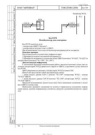 ГОСТ 3.1105-84
Лист 243
Дубликат
Взам.
Подп.
3100.25100.12056
ТИ Технологическая инструкция
ОАО "АВТОВАЗ"
ИзмЛист№документаПодписьДатаИзм.Лист№документаПодписьДата
Код Р1570
Иммобилизатор, цепь неисправна
Код Р1570 заносится, если:
- контроллер и ЦБКЭ "обучены";
- контроллер не получает ответ от ЦБКЭ.
При возникновении этого кода сигнализатор неисправностей не загорается.
Описание проверок
Последовательность соответствует цифрам на карте.
1 Проверяется наличие постоянной неисправности.
2 Проверяется исправность соединения между ЦБКЭ (контакты "S1/A24", "S1/A23") и
контроллером (контакты "X1.1/H4", "X1.1/H5").
Диагностическая информация
С включенной функцией иммобилизации работа двигателя возможна только при по-
лучении контроллером ЭСУД правильного пароля от ЦБКЭ, в противном случае заносится
код Р1570.
ЦБКЭ обменивается данными с контроллером ЭСУД по шине CAN.
Шина CAN представляет собой двухпроводную линию:
- линия низкого уровня CAN L (контакт "X1.1/H5" контроллера ЭСУД – контакт
"S1/A23" ЦБКЭ);
- линия высокого уровня CAN H (контакт "X1.1/H4" контроллера ЭСУД – контакт
"S1/A24" ЦБКЭ).
Причиной возникновения данного кода могут быть ненадежное соединение в колод-
ках к ЦБКЭ и контроллеру.
Необходимо проверить соединения на полноту и правильность сочленения, повреж-
дения замков, наличие поврежденных контактов и качество соединения контактов с прово-
дом.
http://vnx.su/
 