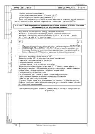 ГОСТ 3.1105-84
Лист 246Дубликат
Взам.
Подп.
3100.25100.12056
ТИ Технологическая инструкция
ОАО "АВТОВАЗ"
ИзмЛист№документаПодписьДатаИзм.Лист№документаПодписьДата
- педаль акселератора не нажата;
- температура двигателя выше 5 °С и ниже 100 °С;
- температура окружающего воздуха выше 5 °С.
Если электропривод дроссельной заслонки обесточен, с помощью прямой и возврат-
ной пружин дроссельная заслонка удерживается в положении Limp home (6-7%).
Код Р1578 Система управления приводом дроссельной заслонки, величина адаптации
положения нуля вне допустимого диапазона
1 Подключить диагностический прибор. Включить зажигание.
Выбрать на диагностическом приборе режим "Коды неисправностей".
Проверить, фиксируются ли одновременно с кодом Р1578 коды Р0122, Р0123,
Р0222, Р0223, Р2135, Р1545, Р1558, Р1559?
↓ ↓
Нет Да
↓ ↓
↓
↓
↓
↓
Устранить неисправность в соответствии с картами для кодов Р0122, Р0123,
Р0222, Р0223, Р2135, Р1545, Р1558, Р1559. Стереть ошибки из памяти кон-
троллера. Выполнить повторно процедуру адаптации нуля дроссельной за-
слонки. Если код Р1578 фиксируется вновь, то выполнить проверку 2.
↓
2 Выключить зажигание. Демонтировать ЭДП.
Проверить разъём ЭДП на наличие следующих повреждений:
- грязь, влага, следы коррозии на контактах;
- деформированные контакты;
- трещины, сколы, следы оплавления на разъёме.
Проверить цепь электродвигателя (клеммы "1", "2") на отсутствие обрыва.
Визуально осмотреть ЭДП, несколько раз полностью открыть / закрыть дроссель-
ную заслонку. Проверить наличие следующих повреждений:
- деформация дроссельной заслонки;
- подклинивание дроссельной заслонки в каком-либо положении;
- дроссельная заслонка не закрывается до нулевого положения;
- грязь внутри дроссельного патрубка.
Устранить повреждения, если это возможно, или заменить ЭДП на заведомо ис-
правный. Выполнить процедуру адаптации нуля дроссельной заслонки и убедить-
ся в отсутствии неисправности.
После ремонта запустить двигатель, сбросить коды и убедиться в отсутствии не-
исправности.
http://vnx.su/
 