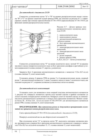 ГОСТ 3.1105-84
Лист 32
ИзмЛист№документаПодписьДатаИзм.Лист№документаПодпиИзм.Лист
№документаПодписьДата
сПрудскихД.А.18.06.12
РеваВ.В.26.10.12
ХристовП.Н.01.11.12
РеваВ.В.27.10.12
ПрудскихД.А.26.10.12
ьДата
Дубликат
Взам.
Подп.
3100.25100.20582
ТИ Технологическая инструкция
ОАО "АВТОВАЗ"
Для автомобилей с двигателем 21129
Совместить установочные метки "A" и "D" на шкивах распределительных валов с метка-
ми "B" и "C" на крышке защитной задней привода ГРМ, как показано на рисунке 6-7, и зафик-
сировать шкивы при помощи приспособления 67.7811-9516 (приспособление 67.7811-9516 для
фиксации шкивов распределительных валов).
Совместить установочную метку "F" на шкиве коленчатого вала с меткой "Е" на крышке
масляного насоса поворотом коленчатого вала за болт крепления демпфера в кратчайшем угло-
вом направлении (головка сменная 17, вороток, удлинитель).
Завернуть болт 4 крепления автоматического натяжителя с моментом 5 Н.м (0,5 кгс.м)
(головка сменная 15, ключ моментный).
Установить ремень 8 привода ГРМ на шкивы 5 и 6 распределительных валов, опорный
ролик 7, автоматический натяжитель 3, шкив 2 водяного насоса и шкив 1 коленчатого вала, как
показано на рисунке 6-7, сохраняя положение установочных меток на шкивах.
Для автомобилей всех комплектаций
Установить ключ для натяжения в пазы опорной пластины автоматического натяжителя
1, рисунок 6-8, повернуть натяжитель против хода часовой стрелки в крайнее положение до
легкого касания стопоров рычага натяжителя. Повернуть ключ по часовой стрелке до совмеще-
ния меток автоматического натяжителя и затянуть болт крепления натяжителя. Момент затяж-
ки болта 30…36 Н.м (3,0…3,6 кгс.м) (ключ 67.7812.9573-01 для автоматического натяжителя
ремня ГРМ, головка сменная 15, ключ моментный).
ПРЕДУПРЕЖДЕНИЕ. При натяжении ремня не допускается проворачивать колен-
чатый вал вращением шкива распределительного вала.
Снять приспособление 67.7811-9516 (для автомобилей с двигателем 21129).
Повернуть коленчатый вал на два оборота (ключ кольцевой 17).
При отклонении метки "A" за пределы метки "B", выполнить повторное натяжение рем-
ня, предварительно отвернув болт крепления автоматического натяжителя и завернув с момен-
том 5 Н.м (0,5 кгс.м) (ключи кольцевые 15, 17; головка сменная 15, ключ моментный).
Рисунок 6-7 – Детали привода газо-
распределительного механизма двига-
теля 21129:
1 – шкив коленчатого вала;
2 – шкив водяного насоса;
3 – автоматический натяжитель
зубчатого ремня;
4 – болт крепления автоматического
натяжителя;
5 – шкив распределительного вала
выпускной;
6 – шкив распределительного вала
впускной;
7 – ролик опорный;
8 – ремень привода ГРМ;
A, B, C, D, E, F – метки установочные
http://vnx.su/
 