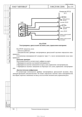 ГОСТ 3.1105-84
Лист 252Дубликат
Взам.
Подп.
3100.25100.12056
ТИ Технологическая инструкция
ОАО "АВТОВАЗ"
ИзмЛист№документаПодписьДатаИзм.Лист№документаПодписьДата
Код Р2101
Электропривод дроссельной заслонки, цепь управления неисправна
Код Р2101 заносится, если:
- двигатель работает;
- самодиагностика драйвера электропривода дроссельной заслонки определила неис-
правность.
Сигнализатор неисправностей загорается через 5 c после возникновения кода неис-
правности.
Описание проверок
Последовательность соответствует цифрам на карте.
1 Проверяется наличие постоянной неисправности.
2 Проверяется наличие замыкания на массу цепи управления электроприводом.
3 Проверяется наличие замыкания на бортовую сеть цепи управления электроприво-
дом.
Диагностическая информация
В контроллере используется драйвер электропривода дроссельной заслонки, обла-
дающий функцией самодиагностики. Он может определять наличие таких неисправностей,
как обрыв, короткое замыкание на массу или источник питания цепи управления реле.
http://vnx.su/
 