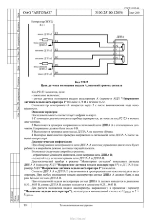 ГОСТ 3.1105-84
Лист 260Дубликат
Взам.
Подп.
3100.25100.12056
ТИ Технологическая инструкция
ОАО "АВТОВАЗ"
ИзмЛист№документаПодписьДатаИзм.Лист№документаПодписьДата
Код Р2123
Цепь датчика положения педали А, высокий уровень сигнала
Код Р2123 заносится, если:
- зажигание включено;
- сигнал датчика положения педали акселератора А (параметр АЦП "Напряжение
датчика педали акселератора 1") больше 4,78 В в течение 0,2 с.
Сигнализатор неисправностей загорается через 5 c после возникновения кода неис-
правности.
Описание проверок
Последовательность соответствует цифрам на карте.
1 С помощью диагностического прибора проверяется, активен ли код Р2123 в момент
диагностики.
2 Выполняется проверка напряжения в сигнальной цепи ДППА А с отключенным дат-
чиком. Напряжение должно быть около 0 В.
3 Выполняется проверка цепи массы ДППА А на наличие обрыва.
4 Повторно выполняется проверка напряжения в сигнальной цепи ДППА А после за-
мены контроллера.
Диагностическая информация
При обнаружении неисправности цепи ДППА А система управления двигателем будет
работать в аварийном режиме до конца текущей поездки.
Возможны следующие аварийные режимы:
- ограничение мощности двигателя, если исправна цепь ДППА В;
- холостой ход, если неисправны цепи ДППА А и ДППА В.
Диагностический прибор в режиме "Мониторинг сигналов" показывает сигналы
ДППА А (параметр АЦП "Напряжение датчика педали акселератора 1") и ДППА В (па-
раметр АЦП "Напряжение датчика педали акселератора 2") в вольтах.
Сигналы ДППА А и ДППА В увеличиваются пропорционально нажатию педали аксе-
лератора. При любом положении педали акселератора сигнал ДППА А должен быть в два
раза больше сигнала ДППА В.
При отпущенной педали акселератора сигнал ДППА А должен находится в диапазоне
0,50…0,85 В, сигнал ДППА В должен находится в диапазоне 0,25…0,43 В.
Для расчета положения педали акселератора, выраженного в процентах (параметр
"Положение педали акселератора"), используется минимальный сигнал из UДППАА и 2 ×
UДППАВ.
http://vnx.su/
 