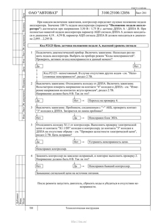 ГОСТ 3.1105-84
Лист 261
Дубликат
Взам.
Подп.
3100.25100.12056
ТИ Технологическая инструкция
ОАО "АВТОВАЗ"
ИзмЛист№документаПодписьДатаИзм.Лист№документаПодписьДата
При каждом включении зажигания, контроллер определяет нулевое положение педали
акселератора. Значение 100 % педали акселератора (параметр "Положение педали акселе-
ратора") достигается при напряжении 3,50 В / 1,75 В с датчика ДППА А / ДППА В. При
полностью нажатой педали акселератора параметр АЦП сигнала ДППА А должен находить-
ся в диапазоне 4,19…4,59 В, параметр АЦП сигнала ДППА В должен находиться в диапазо-
не 2,095…2,295 В.
Код Р2123 Цепь датчика положения педали А, высокий уровень сигнала
1 Подключить диагностический прибор. Включить зажигание. Несколько раз на-
жать педаль акселератора. Выбрать на приборе режим "Коды неисправностей".
Проверить, активен ли код неисправности в данный момент?
↓ ↓
Да Нет
↓ ↓
↓
↓
Код Р2123 - непостоянный. В случае отсутствия других кодов - см. "Непо-
стоянные неисправности", раздел 2.7В.
↓
2 Выключить зажигание. Отсоединить колодку от ДППА. Включить зажигание.
Вольтметром измерить напряжение на контакте "4" колодки к ДППА - см. "Изме-
рение напряжения на контактах жгута проводов", раздел 2.7В.
Напряжение должно быть 0 В. Так ли это?
↓ ↓
Да Нет → Переход на проверку 4.
↓
3 Выключить зажигание. Пробником, соединенным с "+" АКБ, проверить контакт
"3" колодки к ДППА. Загорается ли лампа пробника?
↓ ↓
Нет Да → Неисправен блок ЭПА.
↓
3 Отсоединить колодку Х1.1 от контроллера. Выполнить проверку электрической
цепи от контакта "Х1.1/D5" колодки к контроллеру до контакта "3" колодки к
ДППА на отсутствие обрыва – см. "Проверки целостности электрической цепи",
раздел 2.7В. Цепь исправна?
↓ ↓
Да Нет → Устранить неисправность цепи.
↓
Неисправен контроллер.
4 Заменить контроллер на заведомо исправный, и повторно выполнить проверку 2.
Напряжение должно быть 0 В. Так ли это?
↓ ↓
Нет Да → Неисправен бывший контроллер.
↓
Замыкание сигнальной цепи на источник питания.
После ремонта запустить двигатель, сбросить коды и убедиться в отсутствии не-
исправности.
http://vnx.su/
 