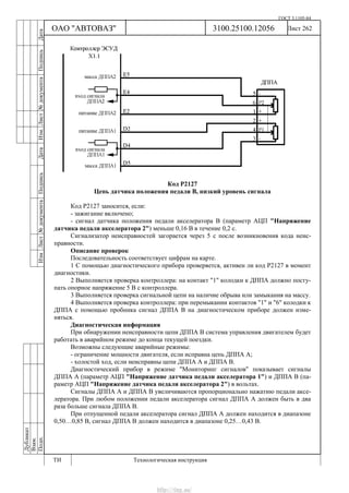 ГОСТ 3.1105-84
Лист 262Дубликат
Взам.
Подп.
3100.25100.12056
ТИ Технологическая инструкция
ОАО "АВТОВАЗ"
ИзмЛист№документаПодписьДатаИзм.Лист№документаПодписьДата
Код Р2127
Цепь датчика положения педали В, низкий уровень сигнала
Код Р2127 заносится, если:
- зажигание включено;
- сигнал датчика положения педали акселератора В (параметр АЦП "Напряжение
датчика педали акселератора 2") меньше 0,16 В в течение 0,2 с.
Сигнализатор неисправностей загорается через 5 c после возникновения кода неис-
правности.
Описание проверок
Последовательность соответствует цифрам на карте.
1 С помощью диагностического прибора проверяется, активен ли код Р2127 в момент
диагностики.
2 Выполняется проверка контроллера: на контакт "1" колодки к ДППА должно посту-
пать опорное напряжение 5 В с контроллера.
3 Выполняется проверка сигнальной цепи на наличие обрыва или замыкания на массу.
4 Выполняется проверка контроллера: при перемыкании контактов "1" и "6" колодки к
ДППА с помощью пробника сигнал ДППА В на диагностическом приборе должен изме-
няться.
Диагностическая информация
При обнаружении неисправности цепи ДППА В система управления двигателем будет
работать в аварийном режиме до конца текущей поездки.
Возможны следующие аварийные режимы:
- ограничение мощности двигателя, если исправна цепь ДППА А;
- холостой ход, если неисправны цепи ДППА А и ДППА В.
Диагностический прибор в режиме "Мониторинг сигналов" показывает сигналы
ДППА А (параметр АЦП "Напряжение датчика педали акселератора 1") и ДППА В (па-
раметр АЦП "Напряжение датчика педали акселератора 2") в вольтах.
Сигналы ДППА А и ДППА В увеличиваются пропорционально нажатию педали аксе-
лератора. При любом положении педали акселератора сигнал ДППА А должен быть в два
раза больше сигнала ДППА В.
При отпущенной педали акселератора сигнал ДППА А должен находится в диапазоне
0,50…0,85 В, сигнал ДППА В должен находится в диапазоне 0,25…0,43 В.
http://vnx.su/
 