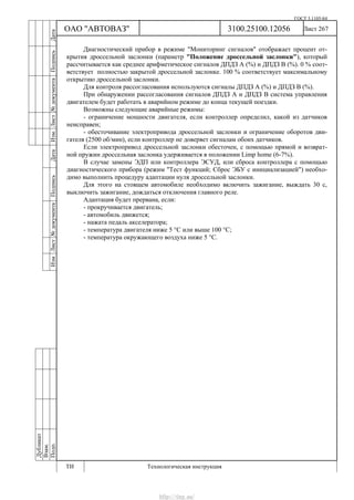 ГОСТ 3.1105-84
Лист 267
Дубликат
Взам.
Подп.
3100.25100.12056
ТИ Технологическая инструкция
ОАО "АВТОВАЗ"
ИзмЛист№документаПодписьДатаИзм.Лист№документаПодписьДата
Диагностический прибор в режиме "Мониторинг сигналов" отображает процент от-
крытия дроссельной заслонки (параметр "Положение дроссельной заслонки"), который
рассчитывается как среднее арифметическое сигналов ДПДЗ А (%) и ДПДЗ В (%). 0 % соот-
ветствует полностью закрытой дроссельной заслонке. 100 % соответствует максимальному
открытию дроссельной заслонки.
Для контроля рассогласования используются сигналы ДПДЗ А (%) и ДПДЗ В (%).
При обнаружении рассогласования сигналов ДПДЗ А и ДПДЗ В система управления
двигателем будет работать в аварийном режиме до конца текущей поездки.
Возможны следующие аварийные режимы:
- ограничение мощности двигателя, если контроллер определил, какой из датчиков
неисправен;
- обесточивание электропривода дроссельной заслонки и ограничение оборотов дви-
гателя (2500 об/мин), если контроллер не доверяет сигналам обоих датчиков.
Если электропривод дроссельной заслонки обесточен, с помощью прямой и возврат-
ной пружин дроссельная заслонка удерживается в положении Limp home (6-7%).
В случае замены ЭДП или контроллера ЭСУД, или сброса контроллера с помощью
диагностического прибора (режим "Тест функций; Сброс ЭБУ с инициализацией") необхо-
димо выполнить процедуру адаптации нуля дроссельной заслонки.
Для этого на стоящем автомобиле необходимо включить зажигание, выждать 30 с,
выключить зажигание, дождаться отключения главного реле.
Адаптация будет прервана, если:
- прокручивается двигатель;
- автомобиль движется;
- нажата педаль акселератора;
- температура двигателя ниже 5 °С или выше 100 °С;
- температура окружающего воздуха ниже 5 °С.
http://vnx.su/
 