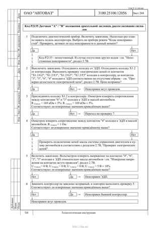 ГОСТ 3.1105-84
Лист 268Дубликат
Взам.
Подп.
3100.25100.12056
ТИ Технологическая инструкция
ОАО "АВТОВАЗ"
ИзмЛист№документаПодписьДатаИзм.Лист№документаПодписьДата
Код Р2135 Датчики "А" / "В" положения дроссельной заслонки, рассогласование сигна-
лов
1 Подключить диагностический прибор. Включить зажигание. Несколько раз плав-
но нажать педаль акселератора. Выбрать на приборе режим "Коды неисправно-
стей". Проверить, активен ли код неисправности в данный момент?
↓ ↓
Да Нет
↓ ↓
↓
↓
Код Р2135 - непостоянный. В случае отсутствия других кодов - см. "Непо-
стоянные неисправности", раздел 2.7В.
↓
2 Выключить зажигание. Отсоединить колодку от ЭДП. Отсоединить колодку Х1.2
от контроллера. Выполнить проверку электрических цепей от контактов
"Х1.2/G2", "X1.2/E3", "X1.2/G3", "X1.2/F5" колодки к контроллеру до контактов
"3", "5", "6", "4" колодки к ЭДП соответственно на отсутствие обрыва – см. "Про-
верки целостности электрической цепи", раздел 2.7В. Цепи исправны?
↓ ↓
Да Нет → Неисправен жгут проводов.
↓
3 Присоединить колодку Х1.2 к контроллеру. Омметром измерить сопротивления
между контактами "6" и "3" колодки к ЭДП и массой автомобиля.
R 6-масса = 169 кОм ± 5%; R 3-масса = 169 кОм ± 5%.
Соответствуют ли измеренные значения приведённым выше?
↓ ↓
Да Нет → Переход на проверку 7.
↓
4 Омметром измерить сопротивление между контактом "4" колодки к ЭДП и массой
автомобиля. R 4-масса < 1 Ом.
Соответствует ли измеренное значение приведённому выше?
↓ ↓
Да Нет
↓ ↓
↓
↓
↓
Проверить подключение цепей массы системы управления двигателем к ку-
зову автомобиля в соответствии с разделом 2.7В, "Проверки электрических
цепей".
↓
5 Включить зажигание. Вольтметром измерить напряжение на контактах "4", "6",
"3", "5" колодки к ЭДП относительно массы автомобиля - см. "Измерение напря-
жения на контактах жгута проводов", раздел 2.7В.
U 4-масса = 0 В; U 6-масса = 0 В; U 3-масса = 0 В; U 5-масса = 5 В ± 10%.
Соответствуют ли измеренные значения приведённым выше?
↓ ↓
Нет Да → Неисправен ЭДП.
↓
6 Заменить контроллер на заведомо исправный, и повторно выполнить проверку 5.
Соответствуют ли измеренные значения приведённым выше?
↓ ↓
Нет Да → Неисправен бывший контроллер.
↓
Неисправен жгут проводов.
http://vnx.su/
 