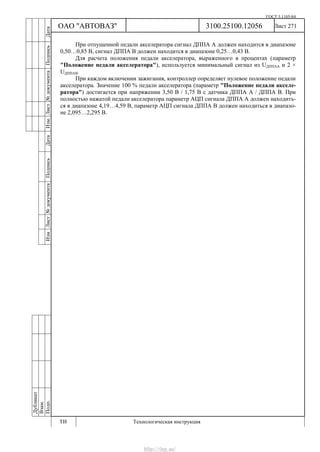 ГОСТ 3.1105-84
Лист 271
Дубликат
Взам.
Подп.
3100.25100.12056
ТИ Технологическая инструкция
ОАО "АВТОВАЗ"
ИзмЛист№документаПодписьДатаИзм.Лист№документаПодписьДата
При отпущенной педали акселератора сигнал ДППА А должен находится в диапазоне
0,50…0,85 В, сигнал ДППА В должен находится в диапазоне 0,25…0,43 В.
Для расчета положения педали акселератора, выраженного в процентах (параметр
"Положение педали акселератора"), используется минимальный сигнал из UДППАА и 2 ×
UДППАВ.
При каждом включении зажигания, контроллер определяет нулевое положение педали
акселератора. Значение 100 % педали акселератора (параметр "Положение педали акселе-
ратора") достигается при напряжении 3,50 В / 1,75 В с датчика ДППА А / ДППА В. При
полностью нажатой педали акселератора параметр АЦП сигнала ДППА А должен находить-
ся в диапазоне 4,19…4,59 В, параметр АЦП сигнала ДППА В должен находиться в диапазо-
не 2,095…2,295 В.
http://vnx.su/
 