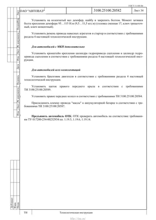 ГОСТ 3.1105-84
Лист 34
ИзмЛист№документаПодписьДатаИзм.Лист№документаПодпиИзм.Лист
№документаПодписьДата
сПрудскихД.А.18.06.12
РеваВ.В.26.10.12
ХристовП.Н.01.11.12
РеваВ.В.27.10.12
ПрудскихД.А.26.10.12
ьДата
Дубликат
Взам.
Подп.
3100.25100.20582
ТИ Технологическая инструкция
ОАО "АВТОВАЗ"
Установить на коленчатый вал демпфер, шайбу и закрепить болтом. Момент затяжки
болта крепления демпфера 95…115 Н.м (9,5…11,5 кгс.м) (головка сменная 17, ключ трещоточ-
ный, ключ моментный).
Установить ремень привода навесных агрегатов и стартер в соответствии с требованиями
раздела 4 настоящей технологической инструкции.
Для автомобилей с МКП дополнительно
Установить кронштейн крепления цилиндра гидропривода сцепления и цилиндр гидро-
привода сцепления в соответствии с требованиями раздела 4 настоящей технологической инст-
рукции.
Для автомобилей всех комплектаций
Установить брызговик двигателя в соответствии с требованиями раздела 4 настоящей
технологической инструкции.
Установить щиток правого переднего крыла в соответствии с требованиями
ТИ 3100.25100.20589.
Установить правое переднее колесо в соответствии с требованиями ТИ 3100.25100.20584.
Присоединить клемму провода "массы" к аккумуляторной батарее в соответствии с тре-
бованиями ТИ 3100.25100.20587.
Предъявить автомобиль ОТК. ОТК проверить автомобиль на соответствие требовани-
ям ТУ 017200-254-00232934 пп. 1.19.5, 1.19.6, 1.19.14.
http://vnx.su/
 