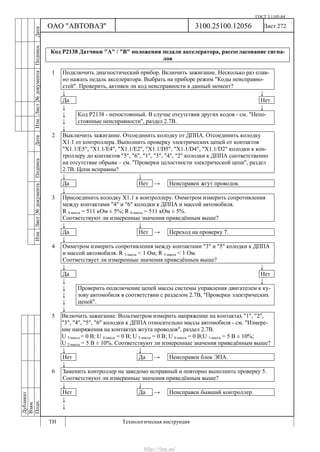 ГОСТ 3.1105-84
Лист 272Дубликат
Взам.
Подп.
3100.25100.12056
ТИ Технологическая инструкция
ОАО "АВТОВАЗ"
ИзмЛист№документаПодписьДатаИзм.Лист№документаПодписьДата
Код Р2138 Датчики "А" / "В" положения педали акселератора, рассогласование сигна-
лов
1 Подключить диагностический прибор. Включить зажигание. Несколько раз плав-
но нажать педаль акселератора. Выбрать на приборе режим "Коды неисправно-
стей". Проверить, активен ли код неисправности в данный момент?
↓ ↓
Да Нет
↓ ↓
↓
↓
Код Р2138 - непостоянный. В случае отсутствия других кодов - см. "Непо-
стоянные неисправности", раздел 2.7В.
↓
2 Выключить зажигание. Отсоединить колодку от ДППА. Отсоединить колодку
Х1.1 от контроллера. Выполнить проверку электрических цепей от контактов
"Х1.1/Е5", "X1.1/Е4", "X1.1/Е2", "X1.1/D5", "X1.1/D4", "X1.1/D2" колодки к кон-
троллеру до контактов "5", "6", "1", "3", "4", "2" колодки к ДППА соответственно
на отсутствие обрыва – см. "Проверки целостности электрической цепи", раздел
2.7В. Цепи исправны?
↓ ↓
Да Нет → Неисправен жгут проводов.
↓
3 Присоединить колодку Х1.1 к контроллеру. Омметром измерить сопротивления
между контактами "4" и "6" колодки к ДППА и массой автомобиля.
R 4-масса = 511 кОм ± 5%; R 6-масса = 511 кОм ± 5%.
Соответствуют ли измеренные значения приведённым выше?
↓ ↓
Да Нет → Переход на проверку 7.
↓
4 Омметром измерить сопротивления между контактами "3" и "5" колодки к ДППА
и массой автомобиля. R 3-масса < 1 Ом; R 5-масса < 1 Ом.
Соответствует ли измеренные значения приведённым выше?
↓ ↓
Да Нет
↓ ↓
↓
↓
↓
Проверить подключение цепей массы системы управления двигателем к ку-
зову автомобиля в соответствии с разделом 2.7В, "Проверки электрических
цепей".
↓
5 Включить зажигание. Вольтметром измерить напряжение на контактах "1", "2",
"3", "4", "5", "6" колодки к ДППА относительно массы автомобиля - см. "Измере-
ние напряжения на контактах жгута проводов", раздел 2.7В.
U 3-масса = 0 В; U 4-масса = 0 В; U 5-масса = 0 В; U 6-масса = 0 В;U 1-масса = 5 В ± 10%;
U 2-масса = 5 В ± 10%. Соответствуют ли измеренные значения приведённым выше?
↓ ↓
Нет Да → Неисправен блок ЭПА.
↓
6 Заменить контроллер на заведомо исправный и повторно выполнить проверку 5.
Соответствуют ли измеренные значения приведённым выше?
↓ ↓
Нет Да → Неисправен бывший контроллер.
↓
↓
http://vnx.su/
 