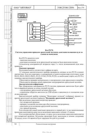 ГОСТ 3.1105-84
Лист 274Дубликат
Взам.
Подп.
3100.25100.12056
ТИ Технологическая инструкция
ОАО "АВТОВАЗ"
ИзмЛист№документаПодписьДатаИзм.Лист№документаПодписьДата
Код Р2176
Система управления приводом дроссельной заслонки, адаптация положения нуля за-
слонки не выполнена
Код Р2176 заносится, если:
- зажигание включено;
- адаптация положения нуля дроссельной заслонки не была выполнена ни разу.
Сигнализатор неисправностей загорается через 5 c после возникновения кода неис-
правности.
Описание проверок
Последовательность соответствует цифрам на карте.
1 С помощью диагностического прибора проверяется, активен ли код Р2176 в момент
диагностики. Если код неактивен, и одновременно в памяти контроллера отсутствуют коды
Р0122, Р0123, Р0222, Р0223, Р2135, Р1545, Р1558, Р1559, то необходимо стереть код Р2176 с
помощью диагностического прибора.
2 Выполняется проверка механических и электрических узлов дроссельного патрубка.
3 Выполняется проверка цепей управления электроприводом дроссельной заслонки.
Диагностическая информация
При обнаружении неисправности Р2176 система управления двигателем будет рабо-
тать в аварийном режиме до конца текущей поездки:
- электропривод дроссельной заслонки обесточен;
- ограничение оборотов двигателя (до 2500 об/мин в зависимости от положения педа-
ли акселератора).
Диагностический прибор в режиме "Мониторинг сигналов" отображает процент от-
крытия дроссельной заслонки (параметр "Положение дроссельной заслонки").
При включении зажигания контроллер проводит:
- тест возвратной пружины;
- проверку положения заслонки при обесточенном электроприводе;
- адаптацию нуля положения дроссельной заслонки;
- тест прямой пружины.
Если контроллер новый (адаптация проводится в первый раз), то все вышеописанные
процедуры выполняются сразу после включения зажигания в течение 1,5 секунд.
Если контроллер был обучен ранее, то сразу после включения зажигания выполняется
тест возвратной пружины. Остальные процедуры будут выполнены в течение следующих
30 секунд, если в это время не будет нарушено ни одно из условий:
http://vnx.su/
 