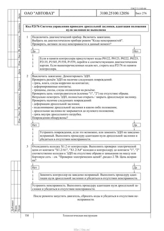 ГОСТ 3.1105-84
Лист 276Дубликат
Взам.
Подп.
3100.25100.12056
ТИ Технологическая инструкция
ОАО "АВТОВАЗ"
ИзмЛист№документаПодписьДатаИзм.Лист№документаПодписьДата
Код Р2176 Система управления приводом дроссельной заслонки, адаптация положения
нуля заслонки не выполнена
1 Подключить диагностический прибор. Включить зажигание.
Выбрать на диагностическом приборе режим "Коды неисправностей".
Проверить, активен ли код неисправности в данный момент?
↓ ↓
Да Нет
↓ ↓
↓
↓
↓
Если в памяти контроллера присутствуют коды Р0122, Р0123, Р0222, Р0223,
Р2135, Р1545, Р1558, Р1559, перейти к соответствующим диагностическим
картам. Если вышеперечисленных кодов нет, стереть код Р2176 из памяти
контроллера.
↓
2 Выключить зажигание. Демонтировать ЭДП.
Проверить разъём ЭДП на наличие следующих повреждений:
- грязь, влага, следы коррозии на контактах;
- деформированные контакты;
- трещины, сколы, следы оплавления на разъёме.
Проверить цепь электродвигателя (клеммы "1", "2") на отсутствие обрыва.
Визуально осмотреть ЭДП, полностью открыть / закрыть дроссельную заслонку.
Проверить наличие следующих повреждений:
- деформация дроссельной заслонки;
- подклинивание дроссельной заслонки в каком-либо положении;
- дроссельная заслонка не закрывается до нулевого положения;
- грязь внутри дроссельного патрубка.
Повреждения обнаружены?
↓ ↓
Нет Да
↓ ↓
↓
↓
↓
Устранить повреждения, если это возможно, или заменить ЭДП на заведомо
исправный. Выполнить процедуру адаптации нуля дроссельной заслонки и
убедиться в отсутствии неисправности.
↓
3 Отсоединить колодку Х1.2 от контроллера. В