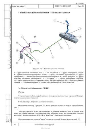 ГОСТ 3.1105-84
Лист 35
ИзмЛист№документаПодписьДатаИзм.Лист№документаПодпиИзм.Лист
№документаПодписьДата
сПрудскихД.А.18.06.12
РеваВ.В.26.10.12
ХристовП.Н.01.11.12
РеваВ.В.27.10.12
ПрудскихД.А.26.10.12
ьДата
Дубликат
Взам.
Подп.
3100.25100.20582
ТИ Технологическая инструкция
ОАО "АВТОВАЗ"
7 ЭЛЕМЕНТЫ СИСТЕМЫ ПИТАНИЯ – СНЯТИЕ / УСТАНОВКА
Рисунок 7-1 – Элементы системы питания:
1 – труба наливная топливного бака; 2 – бак топливный; 3 – трубка паропровода задняя;
4 – трубка топливного трубопровода задняя; 5 – трубка топливного трубопровода; 6 – трубка
паропровода; 7 – трубка переднего топливного трубопровода; 8 – рампа форсунок; 9 – трубка
передняя топливного трубопровода; 10 – адсорбер; 11 – трубка паропровода передняя;
12 – трубка паропровода от адсорбера к клапану продувки адсорбера; 13 – клапан продувки ад-
сорбера; 14 – трубка паропровода от клапана продувки адсорбера к модулю впуска
7.1 Модуль электробензонасоса (МЭБН)
Снятие
Установить автомобиль на рабочее место и затормозить стояночным тормозом. Откинуть
вперед подушку заднего сиденья.
Снять крышку 1, рисунок 7-2, люка бензонасоса.
Отсоединить колодку 3, рисунок 7-3, жгута проводов заднего от модуля электробензона-
соса 2.
Запустить двигатель и дать ему поработать на оборотах холостого хода до полной оста-
новки для сброса давления в топливной системе, обеспечив отвод выхлопных газов (катушка
вытяжная с вентилятором типа SERF/SP ф. "СовПлим"). Выключить зажигание.
Отсоединить клемму провода "массы" от аккумуляторной батареи (ключ гаечный 10).
http://vnx.su/
 