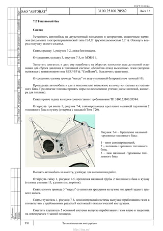 ГОСТ 3.1105-84
Лист 37
ИзмЛист№документаПодписьДатаИзм.Лист№документаПодпиИзм.Лист
№документаПодписьДата
сПрудскихД.А.18.06.12
РеваВ.В.26.10.12
ХристовП.Н.01.11.12
РеваВ.В.27.10.12
ПрудскихД.А.26.10.12
ьДата
Дубликат
Взам.
Подп.
3100.25100.20582
ТИ Технологическая инструкция
ОАО "АВТОВАЗ"
Рисунок 7-4 – Крепление наливной
горловины топливного бака:
1 – винт самонарезающий;
2 – наливная горловина топливного
бака;
3 – люк наливной горловины топ-
ливного бака
7.2 Топливный бак
Снятие
Установить автомобиль на двухстоечный подъемник и затормозить стояночным тормо-
зом (подъемник электрогидравлический типа П-3,2Г грузоподъемностью 3,2 т). Откинуть впе-
ред подушку заднего сиденья.
Снять крышку 1, рисунок 7-2, люка бензонасоса.
Отсоединить колодку 3, рисунок 7-3, от МЭБН 1.
Запустить двигатель и дать ему поработать на оборотах холостого хода до полной оста-
новки для сброса давления в топливной системе, обеспечив отвод выхлопных газов (катушка
вытяжная с вентилятором типа SERF/SP ф. "СовПлим"). Выключить зажигание.
Отсоединить клемму провода "массы" от аккумуляторной батареи (ключ гаечный 10).
Приподнять автомобиль и слить максимально возможное количество топлива из топлив-
ного бака. При откачке топлива принять меры по исключению утечки (насос кистевой, канист-
ра для топлива).
Снять правое заднее колесо в соответствии с требованиями ТИ 3100.25100.20584.
Отвернуть три винта 1, рисунок 7-4, самонарезающих крепления наливной горловины 2
топливного бака к кузову (отвертка с насадкой Torx Т20).
Поднять автомобиль на высоту, удобную для выполнения работ.
Отвернуть гайку 1, рисунок 7-5, крепления наливной трубы 2 топливного бака к кузову
(головка сменная 13, удлинитель, вороток).
Снять клемму провода 3 "массы" со шпильки крепления на кузове под аркой заднего пра-
вого колеса.
Снять глушитель 1, рисунок 7-6, дополнительный системы выпуска отработавших газов в
соответствии с требованиями раздела 8 настоящей технологической инструкции.
Сместить глушитель 5 основной системы выпуска отработавших газов влево и закрепить
на левом рычаге 4 задней подвески.
http://vnx.su/
 