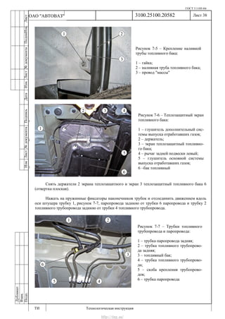 ГОСТ 3.1105-84
Лист 38
ИзмЛист№документаПодписьДатаИзм.Лист№документаПодпиИзм.Лист
№документаПодписьДата
сПрудскихД.А.18.06.12
РеваВ.В.26.10.12
ХристовП.Н.01.11.12
РеваВ.В.27.10.12
ПрудскихД.А.26.10.12
ьДата
Дубликат
Взам.
Подп.
3100.25100.20582
ТИ Технологическая инструкция
ОАО "АВТОВАЗ"
Рисунок 7-5 – Крепление наливной
трубы топливного бака:
1 – гайка;
2 – наливная труба топливного бака;
3 – провод "массы"
Рисунок 7-6 – Теплозащитный экран
топливного бака:
1 – глушитель дополнительный сис-
темы выпуска отработавших газов;
2 – держатель;
3 – экран теплозащитный топливно-
го бака;
4 – рычаг задней подвески левый;
5 – глушитель основной системы
выпуска отработавших газов;
6 –бак топливный
Рисунок 7-7 – Трубки топливного
трубопровода и паропровода:
1 – трубка паропровода задняя;
2 – трубка топливного трубопрово-
да задняя;
3 – топливный бак;
4 – трубка топливного трубопрово-
да;
5 – скоба крепления трубопрово-
дов;
6 – трубка паропровода
Снять держатели 2 экрана теплозащитного и экран 3 теплозащитный топливного бака 6
(отвертка плоская).
Нажать на пружинные фиксаторы наконечников трубок и отсоединить движением вдоль
оси штуцера трубку 1, рисунок 7-7, паропровода заднюю от трубки 6 паропровода и трубку 2
топливного трубопровода заднюю от трубки 4 топливного трубопровода.
http://vnx.su/
 