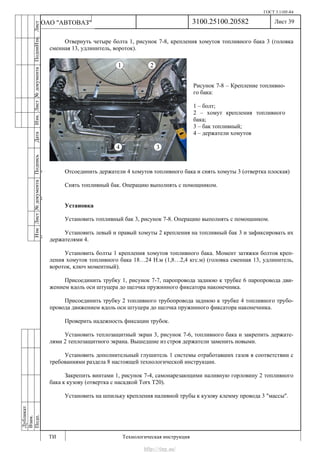 ГОСТ 3.1105-84
Лист 39
ИзмЛист№документаПодписьДатаИзм.Лист№документаПодпиИзм.Лист
№документаПодписьДата
сПрудскихД.А.18.06.12
РеваВ.В.26.10.12
ХристовП.Н.01.11.12
РеваВ.В.27.10.12
ПрудскихД.А.26.10.12
ьДата
Дубликат
Взам.
Подп.
3100.25100.20582
ТИ Технологическая инструкция
ОАО "АВТОВАЗ"
Рисунок 7-8 – Крепление топливно-
го бака:
1 – болт;
2 – хомут крепления топливного
бака;
3 – бак топливный;
4 – держатели хомутов
Отвернуть четыре болта 1, рисунок 7-8, крепления хомутов топливного бака 3 (головка
сменная 13, удлинитель, вороток).
Отсоединить держатели 4 хомутов топливного бака и снять хомуты 3 (отвертка плоская)
Снять топливный бак. Операцию выполнять с помощником.
Установка
Установить топливный бак 3, рисунок 7-8. Операцию выполнять с помощником.
Установить левый и правый хомуты 2 крепления на топливный бак 3 и зафиксировать их
держателями 4.
Установить болты 1 крепления хомутов топливного бака. Момент затяжки болтов креп-
ления хомутов топливного бака 18…24 Н.м (1,8…2,4 кгс.м) (головка сменная 13, удлинитель,
вороток, ключ моментный).
Присоединить трубку 1, рисунок 7-7, паропровода заднюю к трубке 6 паропровода дви-
жением вдоль оси штуцера до щелчка пружинного фиксатора наконечника.
Присоединить трубку 2 топливного трубопровода заднюю к трубке 4 топливного трубо-
провода движением вдоль оси штуцера до щелчка пружинного фиксатора наконечника.
Проверить надежность фиксации трубок.
Установить теплозащитный экран 3, рисунок 7-6, топливного бака и закрепить держате-
лями 2 теплозащитного экрана. Вышедшие из строя держатели заменить новыми.
Установить дополнительный глушитель 1 системы отработавших газов в соответствии с
требованиями раздела 8 настоящей технологической инструкции.
Закрепить винтами 1, рисунок 7-4, самонарезающими наливную горловину 2 топливного
бака к кузову (отвертка с насадкой Torx Т20).
Установить на шпильку крепления наливной трубы к кузову клемму провода 3 "массы".
http://vnx.su/
 
