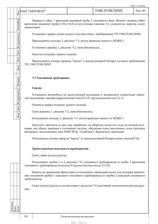 ГОСТ 3.1105-84
Лист 40
ИзмЛист№документаПодписьДатаИзм.Лист№документаПодпиИзм.Лист
№документаПодписьДата
сПрудскихД.А.18.06.12
РеваВ.В.26.10.12
ХристовП.Н.01.11.12
РеваВ.В.27.10.12
ПрудскихД.А.26.10.12
ьДата
Дубликат
Взам.
Подп.
3100.25100.20582
ТИ Технологическая инструкция
ОАО "АВТОВАЗ"
Завернуть гайку 1 крепления наливной трубы 2 топливного бака. Момент затяжки гайки
крепления наливной трубы 4 Н.м (0,4 кгс.м) (головка сменная 13, удлинитель, вороток, ключ
моментный).
Установить правое заднее колесо в соответствии с требованиями ТИ 3100.25100.20584.
Присоединить колодку 3, рисунок 7-3, жгута проводов заднего к МЭБН 1.
Установить крышку 1, рисунок 7-2, люка бензонасоса.
Опустить подушку заднего сиденья.
Присоединить клемму провода "массы" к аккумуляторной батарее согласно требованиям
ТИ 3100.25100.20587.
7.3 Топливный трубопровод
Снятие
Установить автомобиль на двухстоечный подъемник и затормозить стояночным тормо-
зом (подъемник электрогидравлический типа П-3,2Г грузоподъемностью 3,2 т).
Откинуть вперед подушку заднего сиденья.
Снять крышку 1, рисунок 7-2, люка бензонасоса.
Отсоединить колодку 3, рисунок 7-3, жгута проводов заднего от МЭБН 1.
Запустить двигатель и дать ему поработать на оборотах холостого хода до полной оста-
новки для сброса давления в топливной системе, обеспечив отвод выхлопных газов (катушка
вытяжная с вентилятором типа SERF/SP ф. "СовПлим"). Выключить зажигание.
Отсоединить клемму провода "массы" от аккумуляторной батареи (ключ гаечный 10).
Трубка передняя топливного трубопровода
Снять экран модуля впуска.
Отсоединить трубки 1 и 2, рисунок 7-9, топливного трубопровода от скобы 3 крепления
топливного трубопровода на модуле 4 впуска (для двигателя 21129).
Нажать на пружинные фиксаторы и отсоединить движением вдоль оси штуцера наконеч-
ник топливной трубки 1 переднего топливного трубопровода от трубки 2 передней топливного
трубопровода.
Снять модуль впуска в соответствии с разделом 7.6 настоящей технологической инструк-
ции.
http://vnx.su/
 